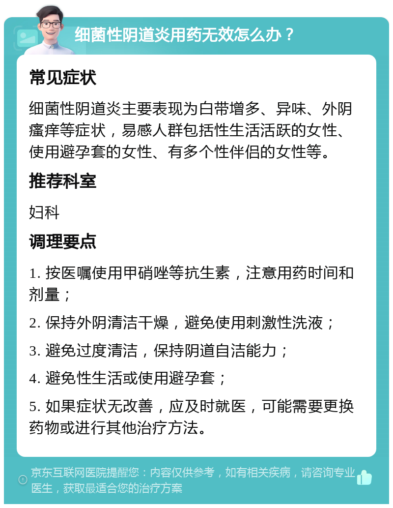 细菌性阴道炎用药无效怎么办？ 常见症状 细菌性阴道炎主要表现为白带增多、异味、外阴瘙痒等症状，易感人群包括性生活活跃的女性、使用避孕套的女性、有多个性伴侣的女性等。 推荐科室 妇科 调理要点 1. 按医嘱使用甲硝唑等抗生素，注意用药时间和剂量； 2. 保持外阴清洁干燥，避免使用刺激性洗液； 3. 避免过度清洁，保持阴道自洁能力； 4. 避免性生活或使用避孕套； 5. 如果症状无改善，应及时就医，可能需要更换药物或进行其他治疗方法。