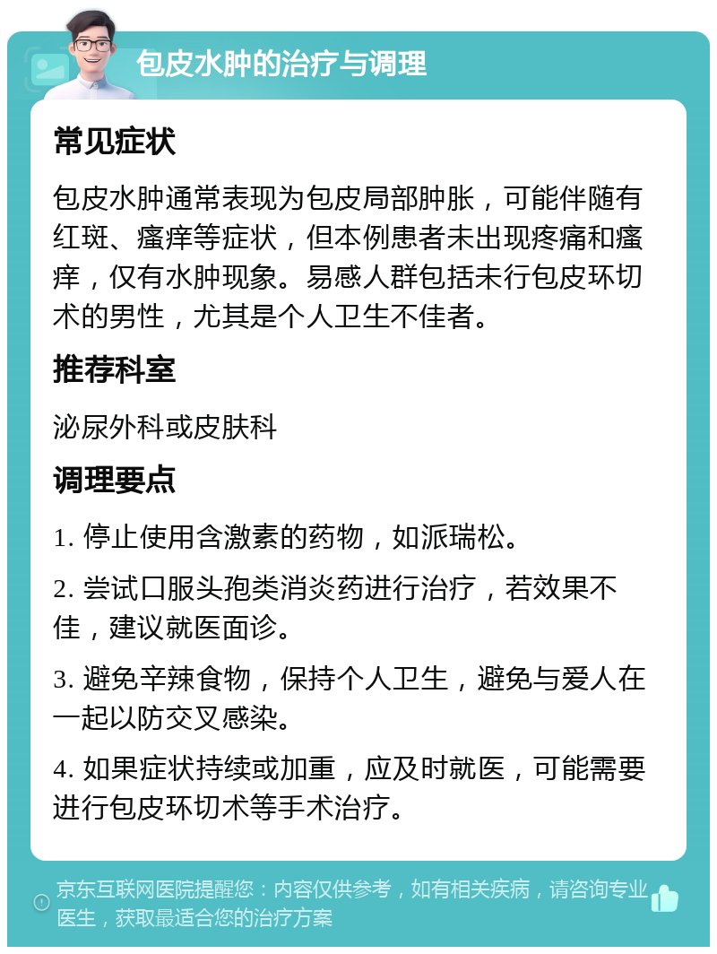 包皮水肿的治疗与调理 常见症状 包皮水肿通常表现为包皮局部肿胀，可能伴随有红斑、瘙痒等症状，但本例患者未出现疼痛和瘙痒，仅有水肿现象。易感人群包括未行包皮环切术的男性，尤其是个人卫生不佳者。 推荐科室 泌尿外科或皮肤科 调理要点 1. 停止使用含激素的药物，如派瑞松。 2. 尝试口服头孢类消炎药进行治疗，若效果不佳，建议就医面诊。 3. 避免辛辣食物，保持个人卫生，避免与爱人在一起以防交叉感染。 4. 如果症状持续或加重，应及时就医，可能需要进行包皮环切术等手术治疗。