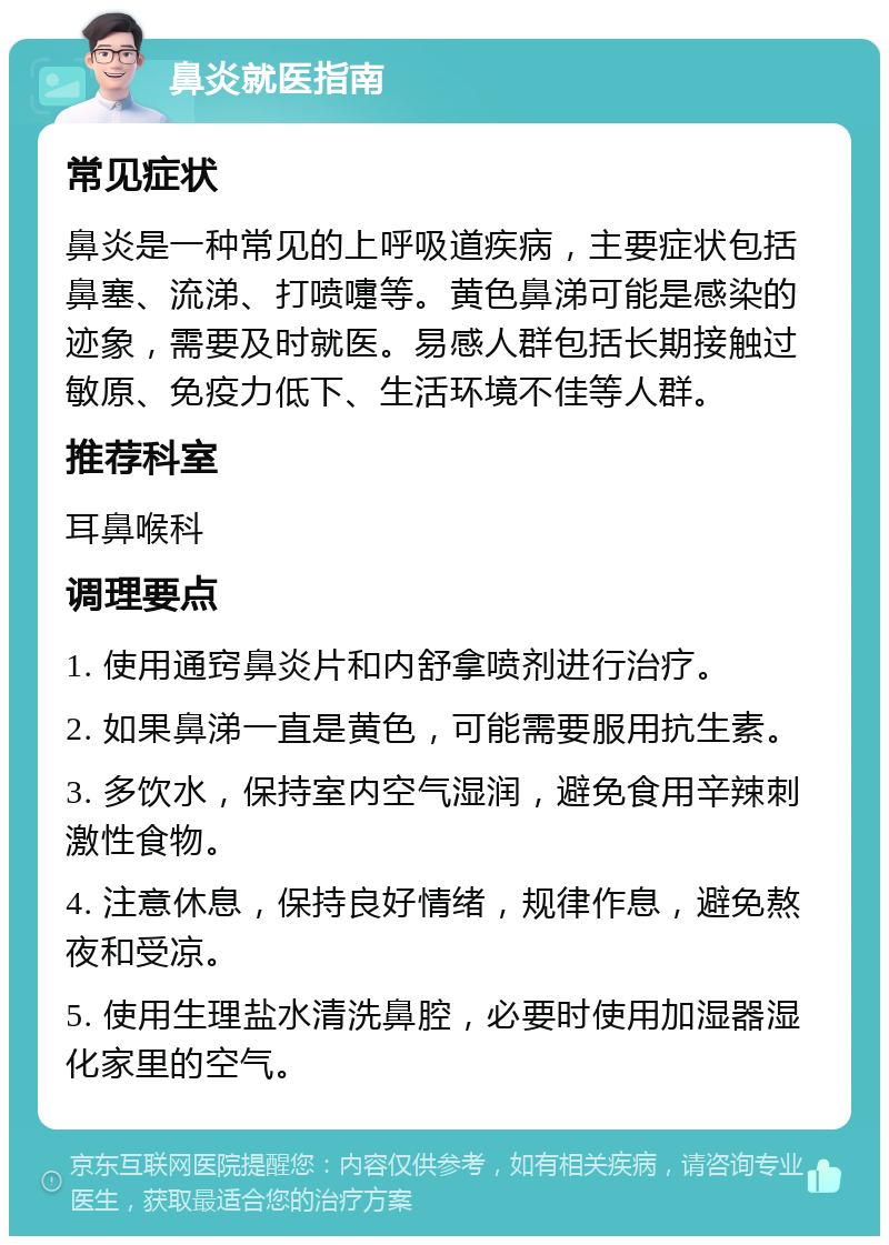 鼻炎就医指南 常见症状 鼻炎是一种常见的上呼吸道疾病，主要症状包括鼻塞、流涕、打喷嚏等。黄色鼻涕可能是感染的迹象，需要及时就医。易感人群包括长期接触过敏原、免疫力低下、生活环境不佳等人群。 推荐科室 耳鼻喉科 调理要点 1. 使用通窍鼻炎片和内舒拿喷剂进行治疗。 2. 如果鼻涕一直是黄色，可能需要服用抗生素。 3. 多饮水，保持室内空气湿润，避免食用辛辣刺激性食物。 4. 注意休息，保持良好情绪，规律作息，避免熬夜和受凉。 5. 使用生理盐水清洗鼻腔，必要时使用加湿器湿化家里的空气。