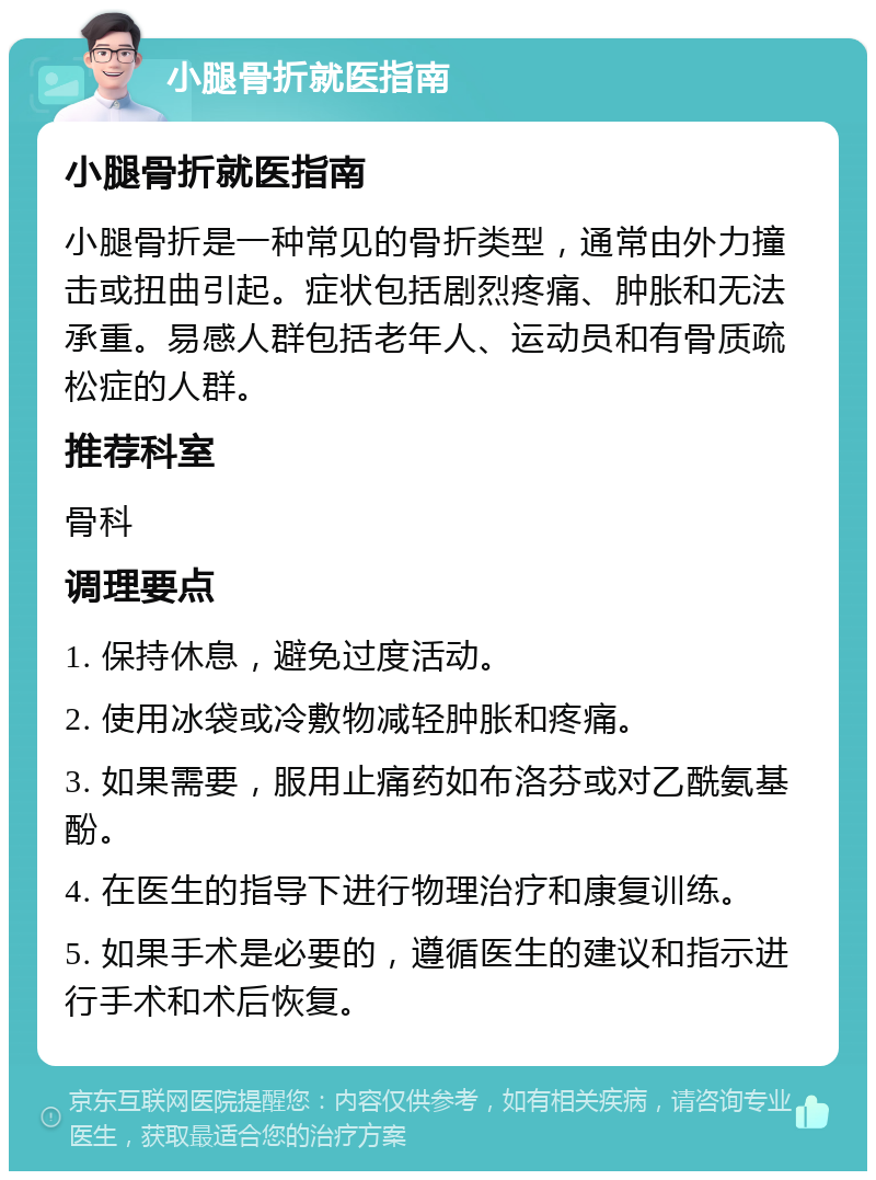 小腿骨折就医指南 小腿骨折就医指南 小腿骨折是一种常见的骨折类型，通常由外力撞击或扭曲引起。症状包括剧烈疼痛、肿胀和无法承重。易感人群包括老年人、运动员和有骨质疏松症的人群。 推荐科室 骨科 调理要点 1. 保持休息，避免过度活动。 2. 使用冰袋或冷敷物减轻肿胀和疼痛。 3. 如果需要，服用止痛药如布洛芬或对乙酰氨基酚。 4. 在医生的指导下进行物理治疗和康复训练。 5. 如果手术是必要的，遵循医生的建议和指示进行手术和术后恢复。