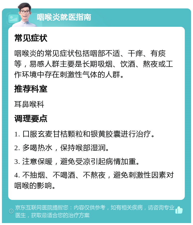 咽喉炎就医指南 常见症状 咽喉炎的常见症状包括咽部不适、干痒、有痰等，易感人群主要是长期吸烟、饮酒、熬夜或工作环境中存在刺激性气体的人群。 推荐科室 耳鼻喉科 调理要点 1. 口服玄麦甘桔颗粒和银黄胶囊进行治疗。 2. 多喝热水，保持喉部湿润。 3. 注意保暖，避免受凉引起病情加重。 4. 不抽烟、不喝酒、不熬夜，避免刺激性因素对咽喉的影响。