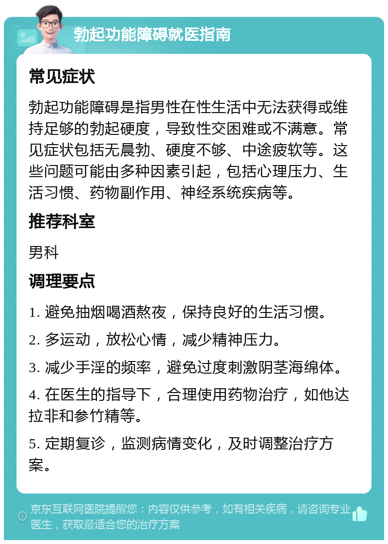 勃起功能障碍就医指南 常见症状 勃起功能障碍是指男性在性生活中无法获得或维持足够的勃起硬度，导致性交困难或不满意。常见症状包括无晨勃、硬度不够、中途疲软等。这些问题可能由多种因素引起，包括心理压力、生活习惯、药物副作用、神经系统疾病等。 推荐科室 男科 调理要点 1. 避免抽烟喝酒熬夜，保持良好的生活习惯。 2. 多运动，放松心情，减少精神压力。 3. 减少手淫的频率，避免过度刺激阴茎海绵体。 4. 在医生的指导下，合理使用药物治疗，如他达拉非和参竹精等。 5. 定期复诊，监测病情变化，及时调整治疗方案。