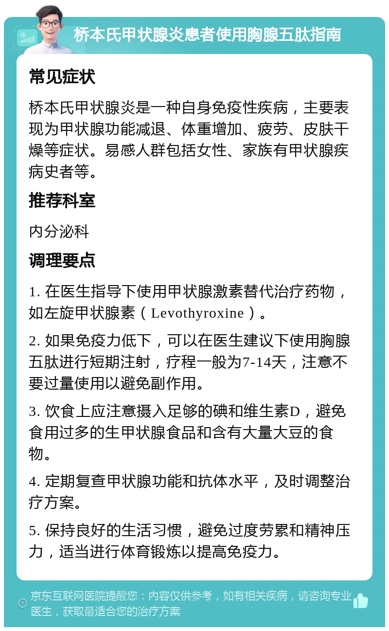 桥本氏甲状腺炎患者使用胸腺五肽指南 常见症状 桥本氏甲状腺炎是一种自身免疫性疾病，主要表现为甲状腺功能减退、体重增加、疲劳、皮肤干燥等症状。易感人群包括女性、家族有甲状腺疾病史者等。 推荐科室 内分泌科 调理要点 1. 在医生指导下使用甲状腺激素替代治疗药物，如左旋甲状腺素（Levothyroxine）。 2. 如果免疫力低下，可以在医生建议下使用胸腺五肽进行短期注射，疗程一般为7-14天，注意不要过量使用以避免副作用。 3. 饮食上应注意摄入足够的碘和维生素D，避免食用过多的生甲状腺食品和含有大量大豆的食物。 4. 定期复查甲状腺功能和抗体水平，及时调整治疗方案。 5. 保持良好的生活习惯，避免过度劳累和精神压力，适当进行体育锻炼以提高免疫力。