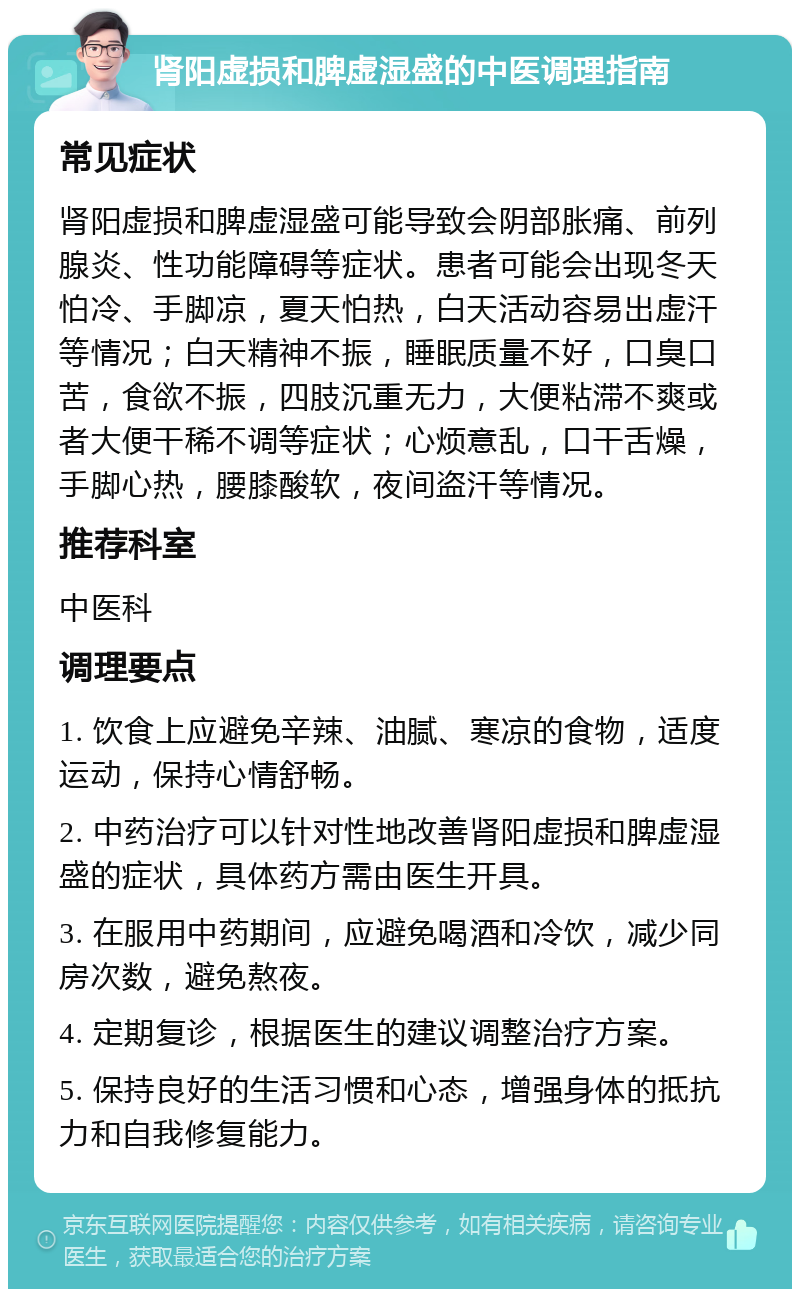 肾阳虚损和脾虚湿盛的中医调理指南 常见症状 肾阳虚损和脾虚湿盛可能导致会阴部胀痛、前列腺炎、性功能障碍等症状。患者可能会出现冬天怕冷、手脚凉，夏天怕热，白天活动容易出虚汗等情况；白天精神不振，睡眠质量不好，口臭口苦，食欲不振，四肢沉重无力，大便粘滞不爽或者大便干稀不调等症状；心烦意乱，口干舌燥，手脚心热，腰膝酸软，夜间盗汗等情况。 推荐科室 中医科 调理要点 1. 饮食上应避免辛辣、油腻、寒凉的食物，适度运动，保持心情舒畅。 2. 中药治疗可以针对性地改善肾阳虚损和脾虚湿盛的症状，具体药方需由医生开具。 3. 在服用中药期间，应避免喝酒和冷饮，减少同房次数，避免熬夜。 4. 定期复诊，根据医生的建议调整治疗方案。 5. 保持良好的生活习惯和心态，增强身体的抵抗力和自我修复能力。