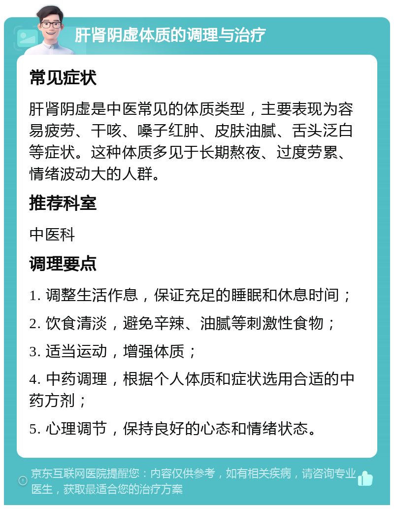 肝肾阴虚体质的调理与治疗 常见症状 肝肾阴虚是中医常见的体质类型，主要表现为容易疲劳、干咳、嗓子红肿、皮肤油腻、舌头泛白等症状。这种体质多见于长期熬夜、过度劳累、情绪波动大的人群。 推荐科室 中医科 调理要点 1. 调整生活作息，保证充足的睡眠和休息时间； 2. 饮食清淡，避免辛辣、油腻等刺激性食物； 3. 适当运动，增强体质； 4. 中药调理，根据个人体质和症状选用合适的中药方剂； 5. 心理调节，保持良好的心态和情绪状态。