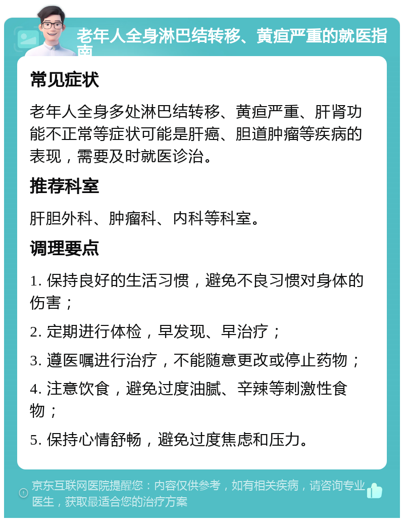 老年人全身淋巴结转移、黄疸严重的就医指南 常见症状 老年人全身多处淋巴结转移、黄疸严重、肝肾功能不正常等症状可能是肝癌、胆道肿瘤等疾病的表现，需要及时就医诊治。 推荐科室 肝胆外科、肿瘤科、内科等科室。 调理要点 1. 保持良好的生活习惯，避免不良习惯对身体的伤害； 2. 定期进行体检，早发现、早治疗； 3. 遵医嘱进行治疗，不能随意更改或停止药物； 4. 注意饮食，避免过度油腻、辛辣等刺激性食物； 5. 保持心情舒畅，避免过度焦虑和压力。