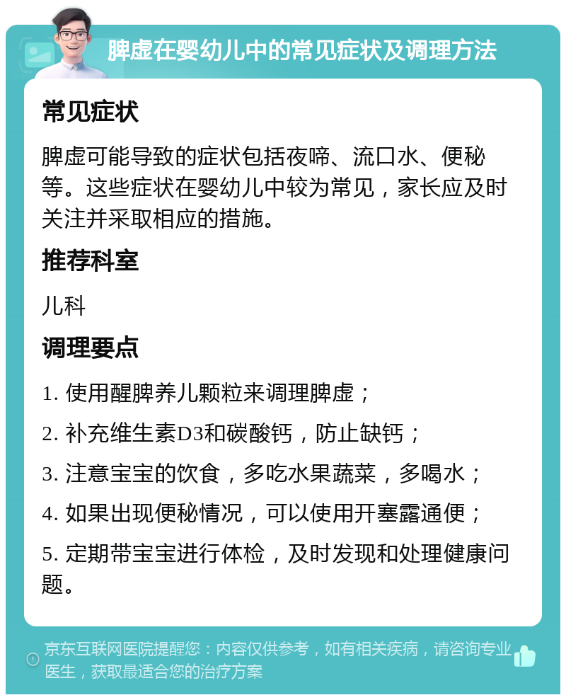 脾虚在婴幼儿中的常见症状及调理方法 常见症状 脾虚可能导致的症状包括夜啼、流口水、便秘等。这些症状在婴幼儿中较为常见，家长应及时关注并采取相应的措施。 推荐科室 儿科 调理要点 1. 使用醒脾养儿颗粒来调理脾虚； 2. 补充维生素D3和碳酸钙，防止缺钙； 3. 注意宝宝的饮食，多吃水果蔬菜，多喝水； 4. 如果出现便秘情况，可以使用开塞露通便； 5. 定期带宝宝进行体检，及时发现和处理健康问题。