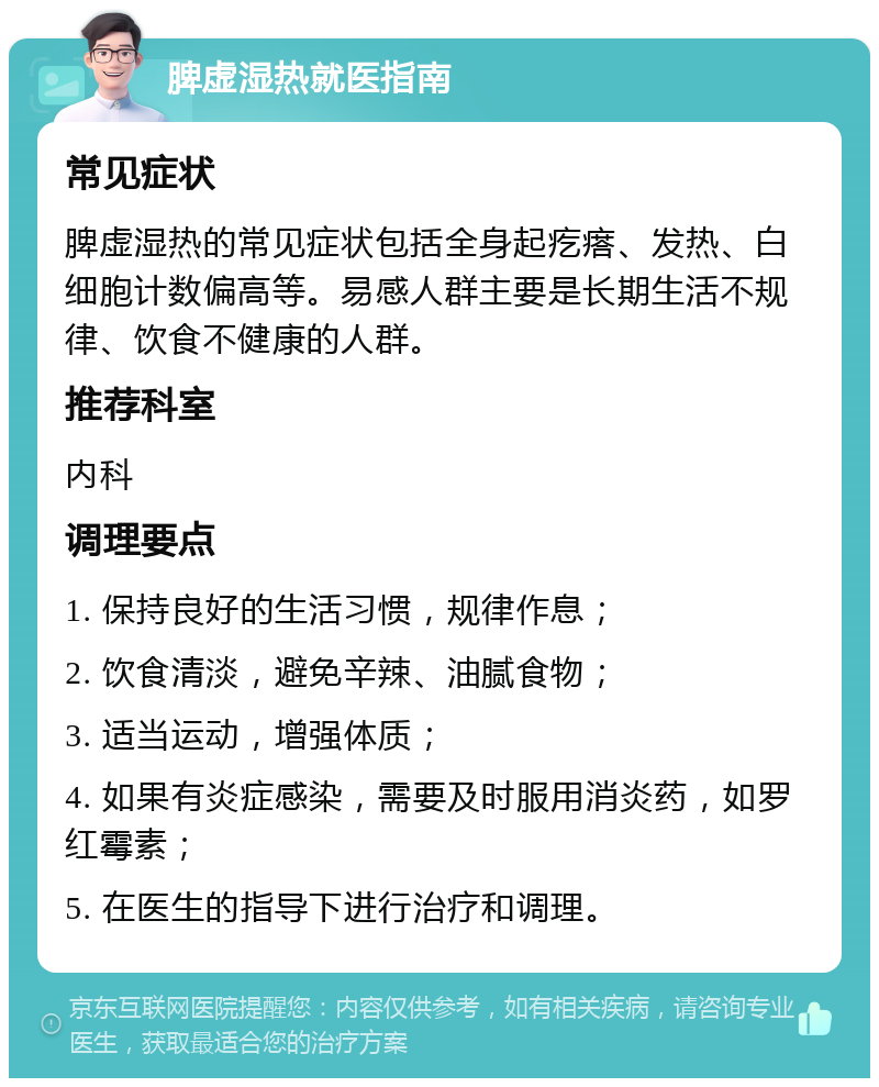 脾虚湿热就医指南 常见症状 脾虚湿热的常见症状包括全身起疙瘩、发热、白细胞计数偏高等。易感人群主要是长期生活不规律、饮食不健康的人群。 推荐科室 内科 调理要点 1. 保持良好的生活习惯，规律作息； 2. 饮食清淡，避免辛辣、油腻食物； 3. 适当运动，增强体质； 4. 如果有炎症感染，需要及时服用消炎药，如罗红霉素； 5. 在医生的指导下进行治疗和调理。