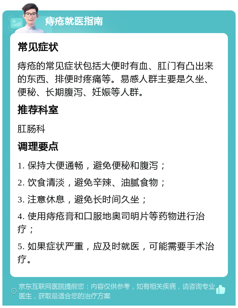 痔疮就医指南 常见症状 痔疮的常见症状包括大便时有血、肛门有凸出来的东西、排便时疼痛等。易感人群主要是久坐、便秘、长期腹泻、妊娠等人群。 推荐科室 肛肠科 调理要点 1. 保持大便通畅，避免便秘和腹泻； 2. 饮食清淡，避免辛辣、油腻食物； 3. 注意休息，避免长时间久坐； 4. 使用痔疮膏和口服地奥司明片等药物进行治疗； 5. 如果症状严重，应及时就医，可能需要手术治疗。