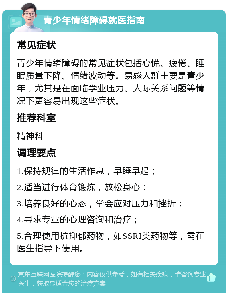 青少年情绪障碍就医指南 常见症状 青少年情绪障碍的常见症状包括心慌、疲倦、睡眠质量下降、情绪波动等。易感人群主要是青少年，尤其是在面临学业压力、人际关系问题等情况下更容易出现这些症状。 推荐科室 精神科 调理要点 1.保持规律的生活作息，早睡早起； 2.适当进行体育锻炼，放松身心； 3.培养良好的心态，学会应对压力和挫折； 4.寻求专业的心理咨询和治疗； 5.合理使用抗抑郁药物，如SSRI类药物等，需在医生指导下使用。