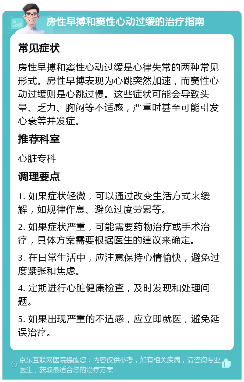 房性早搏和窦性心动过缓的治疗指南 常见症状 房性早搏和窦性心动过缓是心律失常的两种常见形式。房性早搏表现为心跳突然加速，而窦性心动过缓则是心跳过慢。这些症状可能会导致头晕、乏力、胸闷等不适感，严重时甚至可能引发心衰等并发症。 推荐科室 心脏专科 调理要点 1. 如果症状轻微，可以通过改变生活方式来缓解，如规律作息、避免过度劳累等。 2. 如果症状严重，可能需要药物治疗或手术治疗，具体方案需要根据医生的建议来确定。 3. 在日常生活中，应注意保持心情愉快，避免过度紧张和焦虑。 4. 定期进行心脏健康检查，及时发现和处理问题。 5. 如果出现严重的不适感，应立即就医，避免延误治疗。