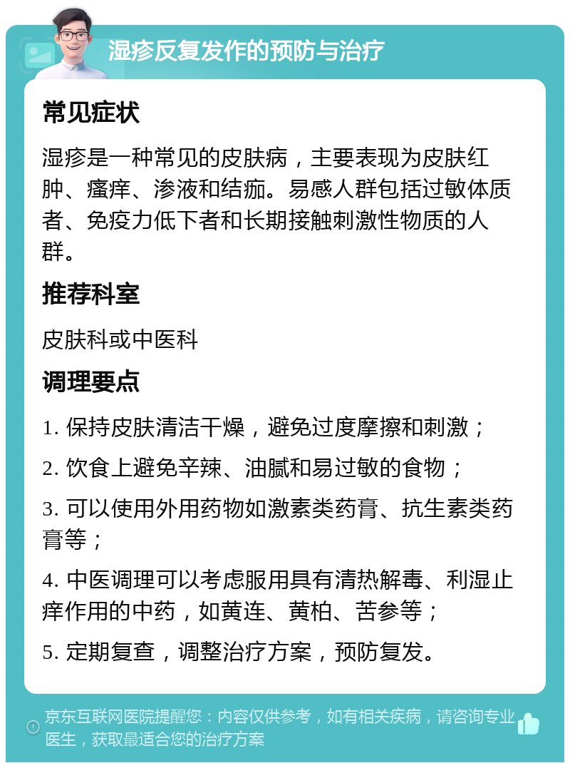 湿疹反复发作的预防与治疗 常见症状 湿疹是一种常见的皮肤病，主要表现为皮肤红肿、瘙痒、渗液和结痂。易感人群包括过敏体质者、免疫力低下者和长期接触刺激性物质的人群。 推荐科室 皮肤科或中医科 调理要点 1. 保持皮肤清洁干燥，避免过度摩擦和刺激； 2. 饮食上避免辛辣、油腻和易过敏的食物； 3. 可以使用外用药物如激素类药膏、抗生素类药膏等； 4. 中医调理可以考虑服用具有清热解毒、利湿止痒作用的中药，如黄连、黄柏、苦参等； 5. 定期复查，调整治疗方案，预防复发。