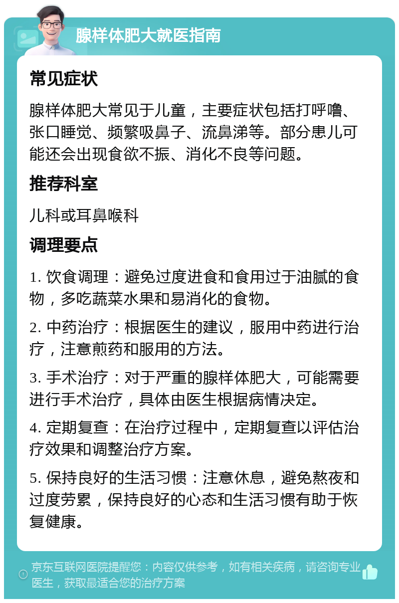 腺样体肥大就医指南 常见症状 腺样体肥大常见于儿童，主要症状包括打呼噜、张口睡觉、频繁吸鼻子、流鼻涕等。部分患儿可能还会出现食欲不振、消化不良等问题。 推荐科室 儿科或耳鼻喉科 调理要点 1. 饮食调理：避免过度进食和食用过于油腻的食物，多吃蔬菜水果和易消化的食物。 2. 中药治疗：根据医生的建议，服用中药进行治疗，注意煎药和服用的方法。 3. 手术治疗：对于严重的腺样体肥大，可能需要进行手术治疗，具体由医生根据病情决定。 4. 定期复查：在治疗过程中，定期复查以评估治疗效果和调整治疗方案。 5. 保持良好的生活习惯：注意休息，避免熬夜和过度劳累，保持良好的心态和生活习惯有助于恢复健康。