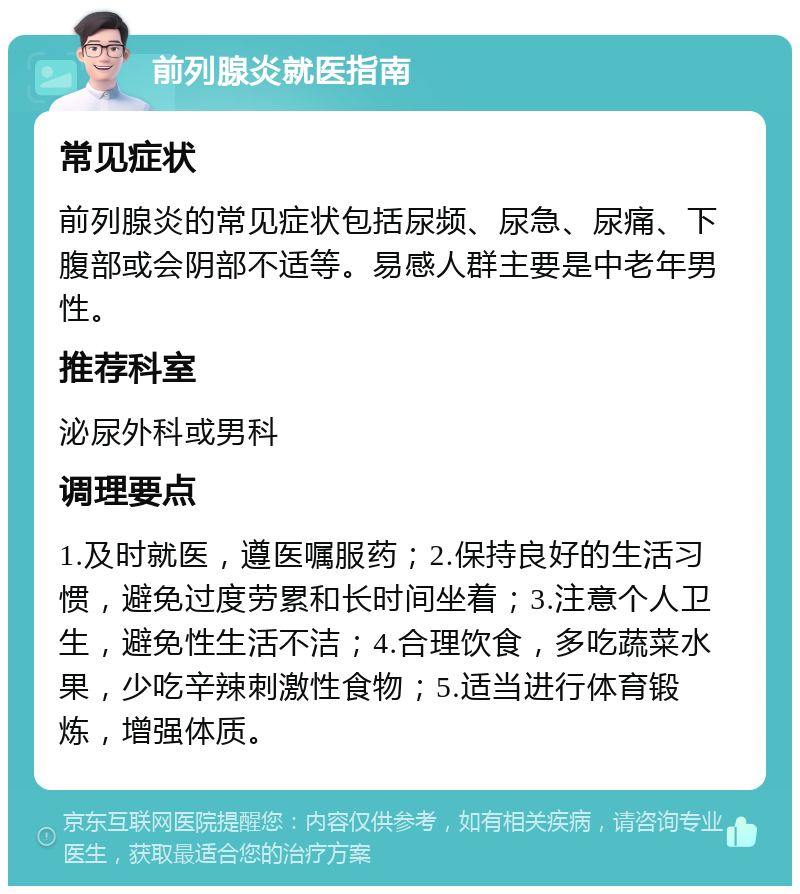 前列腺炎就医指南 常见症状 前列腺炎的常见症状包括尿频、尿急、尿痛、下腹部或会阴部不适等。易感人群主要是中老年男性。 推荐科室 泌尿外科或男科 调理要点 1.及时就医，遵医嘱服药；2.保持良好的生活习惯，避免过度劳累和长时间坐着；3.注意个人卫生，避免性生活不洁；4.合理饮食，多吃蔬菜水果，少吃辛辣刺激性食物；5.适当进行体育锻炼，增强体质。