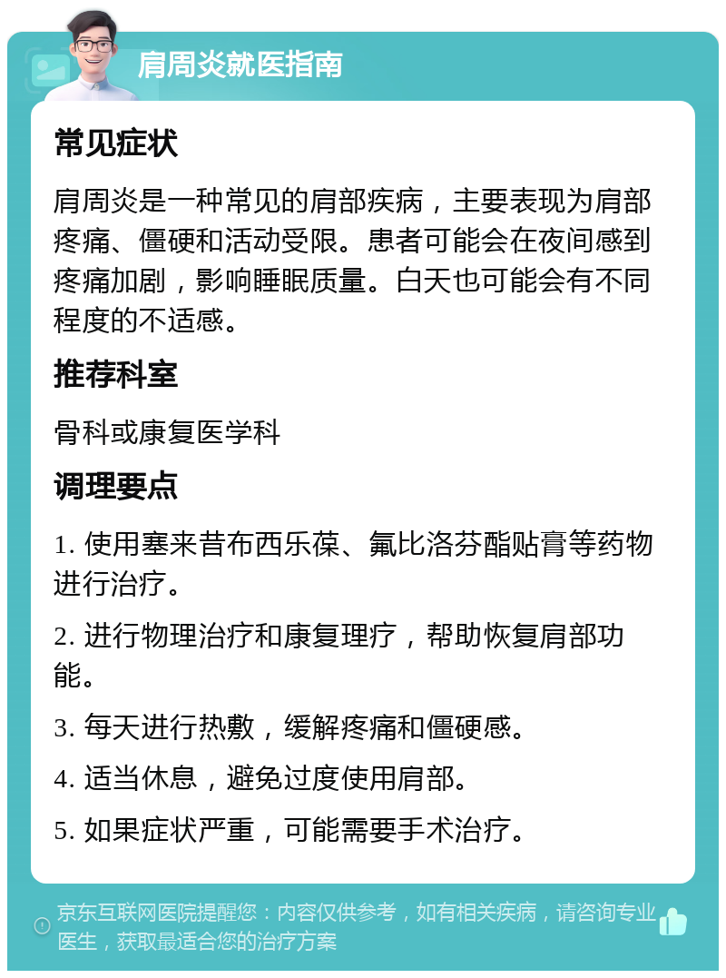 肩周炎就医指南 常见症状 肩周炎是一种常见的肩部疾病，主要表现为肩部疼痛、僵硬和活动受限。患者可能会在夜间感到疼痛加剧，影响睡眠质量。白天也可能会有不同程度的不适感。 推荐科室 骨科或康复医学科 调理要点 1. 使用塞来昔布西乐葆、氟比洛芬酯贴膏等药物进行治疗。 2. 进行物理治疗和康复理疗，帮助恢复肩部功能。 3. 每天进行热敷，缓解疼痛和僵硬感。 4. 适当休息，避免过度使用肩部。 5. 如果症状严重，可能需要手术治疗。