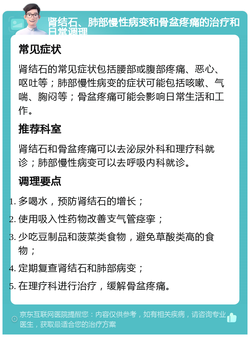 肾结石、肺部慢性病变和骨盆疼痛的治疗和日常调理 常见症状 肾结石的常见症状包括腰部或腹部疼痛、恶心、呕吐等；肺部慢性病变的症状可能包括咳嗽、气喘、胸闷等；骨盆疼痛可能会影响日常生活和工作。 推荐科室 肾结石和骨盆疼痛可以去泌尿外科和理疗科就诊；肺部慢性病变可以去呼吸内科就诊。 调理要点 多喝水，预防肾结石的增长； 使用吸入性药物改善支气管痉挛； 少吃豆制品和菠菜类食物，避免草酸类高的食物； 定期复查肾结石和肺部病变； 在理疗科进行治疗，缓解骨盆疼痛。