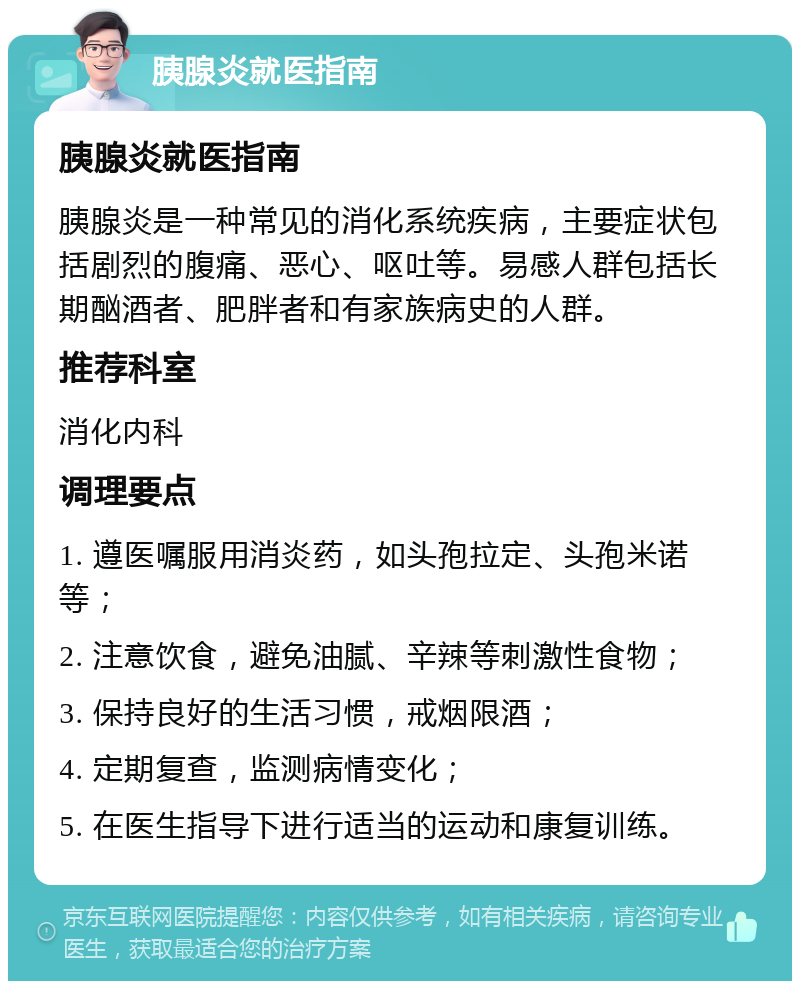 胰腺炎就医指南 胰腺炎就医指南 胰腺炎是一种常见的消化系统疾病，主要症状包括剧烈的腹痛、恶心、呕吐等。易感人群包括长期酗酒者、肥胖者和有家族病史的人群。 推荐科室 消化内科 调理要点 1. 遵医嘱服用消炎药，如头孢拉定、头孢米诺等； 2. 注意饮食，避免油腻、辛辣等刺激性食物； 3. 保持良好的生活习惯，戒烟限酒； 4. 定期复查，监测病情变化； 5. 在医生指导下进行适当的运动和康复训练。