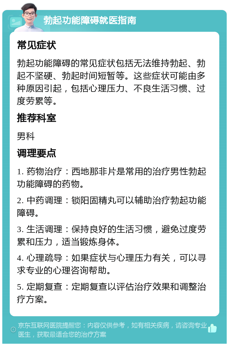 勃起功能障碍就医指南 常见症状 勃起功能障碍的常见症状包括无法维持勃起、勃起不坚硬、勃起时间短暂等。这些症状可能由多种原因引起，包括心理压力、不良生活习惯、过度劳累等。 推荐科室 男科 调理要点 1. 药物治疗：西地那非片是常用的治疗男性勃起功能障碍的药物。 2. 中药调理：锁阳固精丸可以辅助治疗勃起功能障碍。 3. 生活调理：保持良好的生活习惯，避免过度劳累和压力，适当锻炼身体。 4. 心理疏导：如果症状与心理压力有关，可以寻求专业的心理咨询帮助。 5. 定期复查：定期复查以评估治疗效果和调整治疗方案。