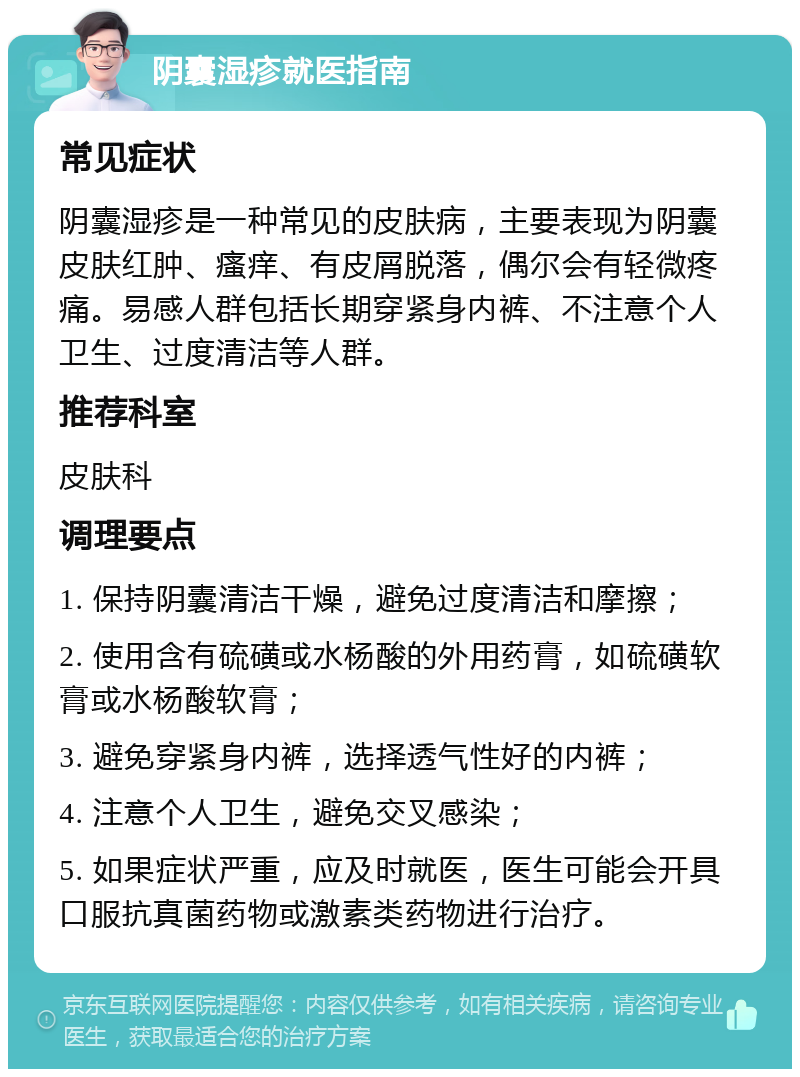 阴囊湿疹就医指南 常见症状 阴囊湿疹是一种常见的皮肤病，主要表现为阴囊皮肤红肿、瘙痒、有皮屑脱落，偶尔会有轻微疼痛。易感人群包括长期穿紧身内裤、不注意个人卫生、过度清洁等人群。 推荐科室 皮肤科 调理要点 1. 保持阴囊清洁干燥，避免过度清洁和摩擦； 2. 使用含有硫磺或水杨酸的外用药膏，如硫磺软膏或水杨酸软膏； 3. 避免穿紧身内裤，选择透气性好的内裤； 4. 注意个人卫生，避免交叉感染； 5. 如果症状严重，应及时就医，医生可能会开具口服抗真菌药物或激素类药物进行治疗。