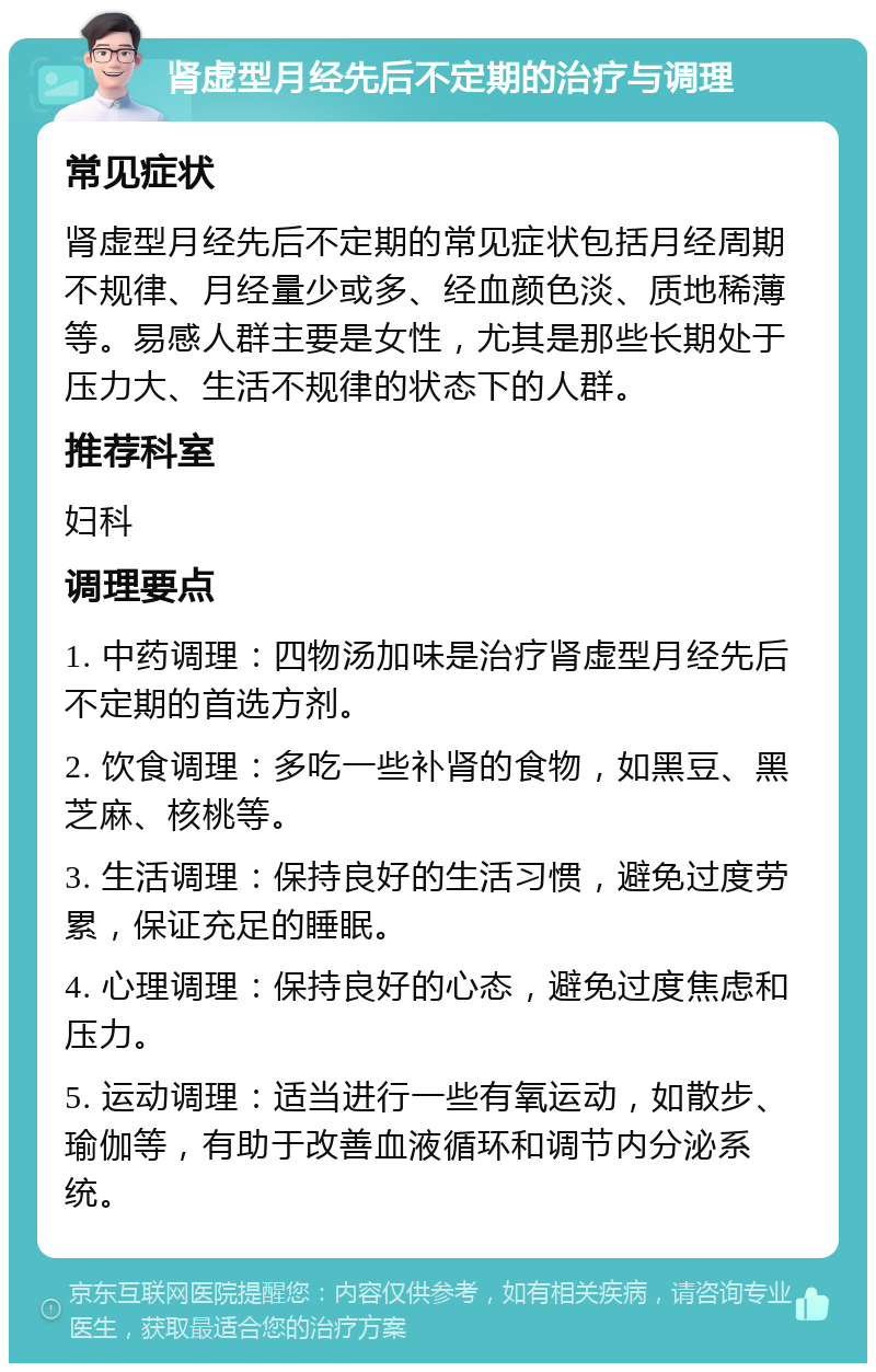 肾虚型月经先后不定期的治疗与调理 常见症状 肾虚型月经先后不定期的常见症状包括月经周期不规律、月经量少或多、经血颜色淡、质地稀薄等。易感人群主要是女性，尤其是那些长期处于压力大、生活不规律的状态下的人群。 推荐科室 妇科 调理要点 1. 中药调理：四物汤加味是治疗肾虚型月经先后不定期的首选方剂。 2. 饮食调理：多吃一些补肾的食物，如黑豆、黑芝麻、核桃等。 3. 生活调理：保持良好的生活习惯，避免过度劳累，保证充足的睡眠。 4. 心理调理：保持良好的心态，避免过度焦虑和压力。 5. 运动调理：适当进行一些有氧运动，如散步、瑜伽等，有助于改善血液循环和调节内分泌系统。