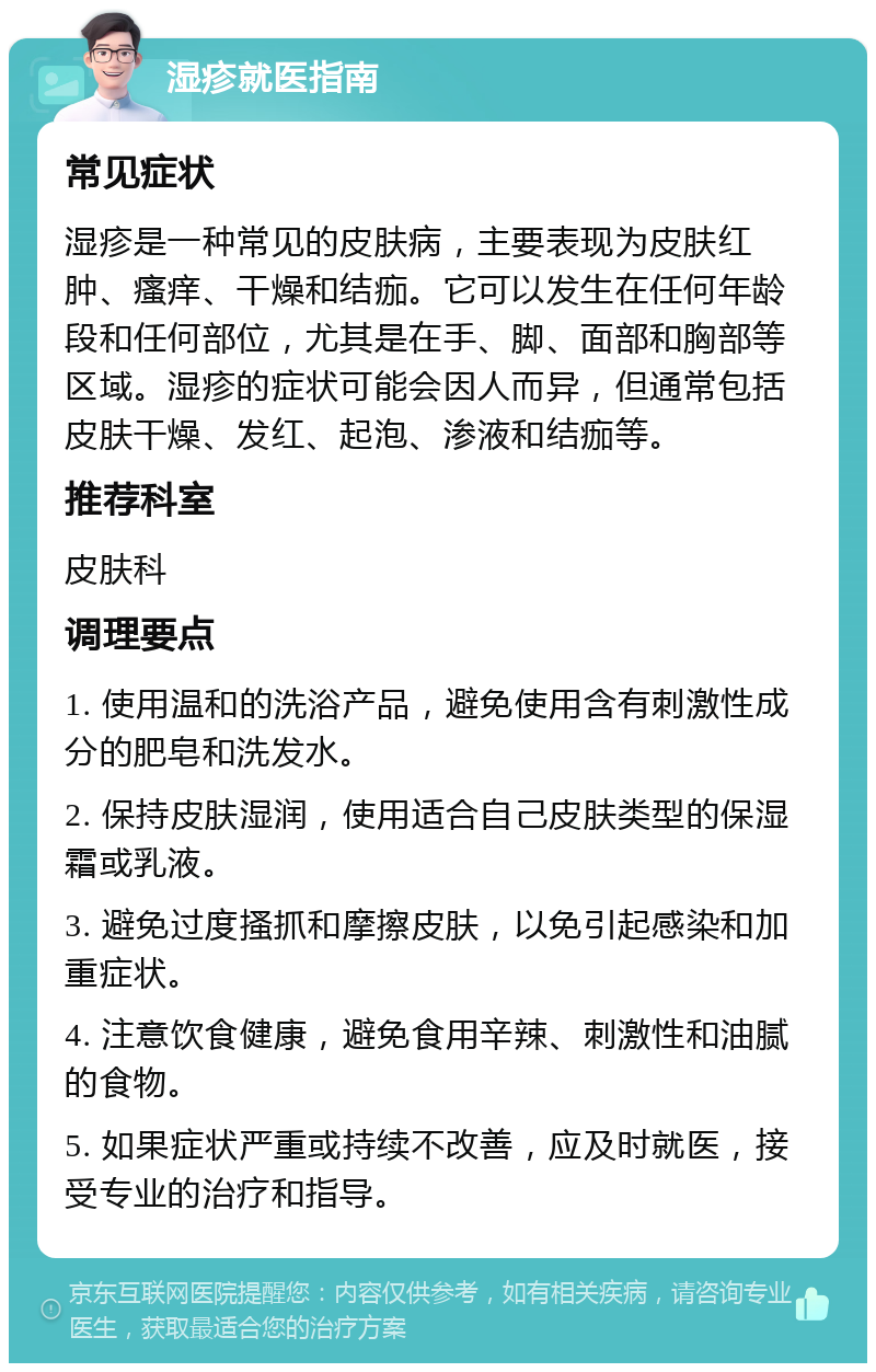 湿疹就医指南 常见症状 湿疹是一种常见的皮肤病，主要表现为皮肤红肿、瘙痒、干燥和结痂。它可以发生在任何年龄段和任何部位，尤其是在手、脚、面部和胸部等区域。湿疹的症状可能会因人而异，但通常包括皮肤干燥、发红、起泡、渗液和结痂等。 推荐科室 皮肤科 调理要点 1. 使用温和的洗浴产品，避免使用含有刺激性成分的肥皂和洗发水。 2. 保持皮肤湿润，使用适合自己皮肤类型的保湿霜或乳液。 3. 避免过度搔抓和摩擦皮肤，以免引起感染和加重症状。 4. 注意饮食健康，避免食用辛辣、刺激性和油腻的食物。 5. 如果症状严重或持续不改善，应及时就医，接受专业的治疗和指导。