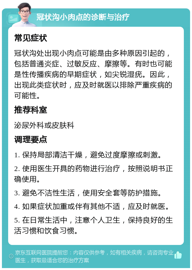 冠状沟小肉点的诊断与治疗 常见症状 冠状沟处出现小肉点可能是由多种原因引起的，包括普通炎症、过敏反应、摩擦等。有时也可能是性传播疾病的早期症状，如尖锐湿疣。因此，出现此类症状时，应及时就医以排除严重疾病的可能性。 推荐科室 泌尿外科或皮肤科 调理要点 1. 保持局部清洁干燥，避免过度摩擦或刺激。 2. 使用医生开具的药物进行治疗，按照说明书正确使用。 3. 避免不洁性生活，使用安全套等防护措施。 4. 如果症状加重或伴有其他不适，应及时就医。 5. 在日常生活中，注意个人卫生，保持良好的生活习惯和饮食习惯。