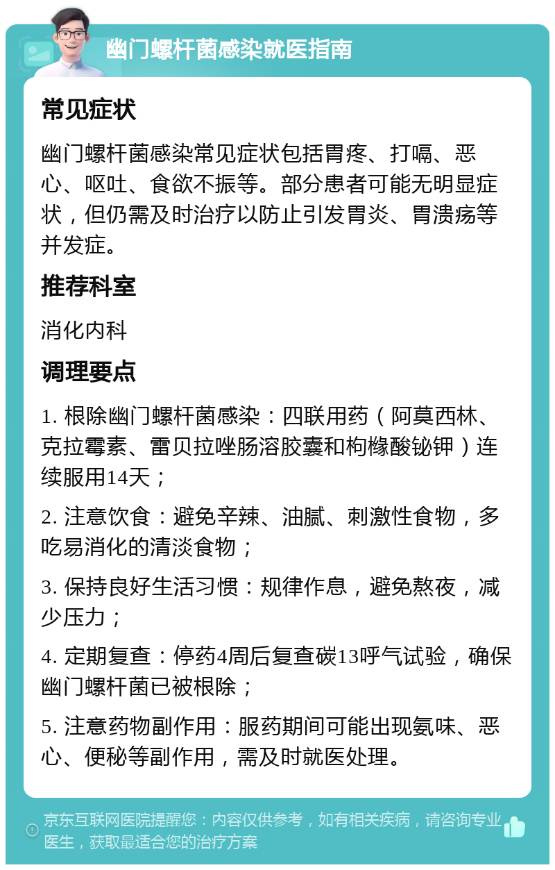 幽门螺杆菌感染就医指南 常见症状 幽门螺杆菌感染常见症状包括胃疼、打嗝、恶心、呕吐、食欲不振等。部分患者可能无明显症状，但仍需及时治疗以防止引发胃炎、胃溃疡等并发症。 推荐科室 消化内科 调理要点 1. 根除幽门螺杆菌感染：四联用药（阿莫西林、克拉霉素、雷贝拉唑肠溶胶囊和枸橼酸铋钾）连续服用14天； 2. 注意饮食：避免辛辣、油腻、刺激性食物，多吃易消化的清淡食物； 3. 保持良好生活习惯：规律作息，避免熬夜，减少压力； 4. 定期复查：停药4周后复查碳13呼气试验，确保幽门螺杆菌已被根除； 5. 注意药物副作用：服药期间可能出现氨味、恶心、便秘等副作用，需及时就医处理。