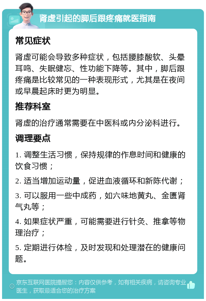 肾虚引起的脚后跟疼痛就医指南 常见症状 肾虚可能会导致多种症状，包括腰膝酸软、头晕耳鸣、失眠健忘、性功能下降等。其中，脚后跟疼痛是比较常见的一种表现形式，尤其是在夜间或早晨起床时更为明显。 推荐科室 肾虚的治疗通常需要在中医科或内分泌科进行。 调理要点 1. 调整生活习惯，保持规律的作息时间和健康的饮食习惯； 2. 适当增加运动量，促进血液循环和新陈代谢； 3. 可以服用一些中成药，如六味地黄丸、金匮肾气丸等； 4. 如果症状严重，可能需要进行针灸、推拿等物理治疗； 5. 定期进行体检，及时发现和处理潜在的健康问题。