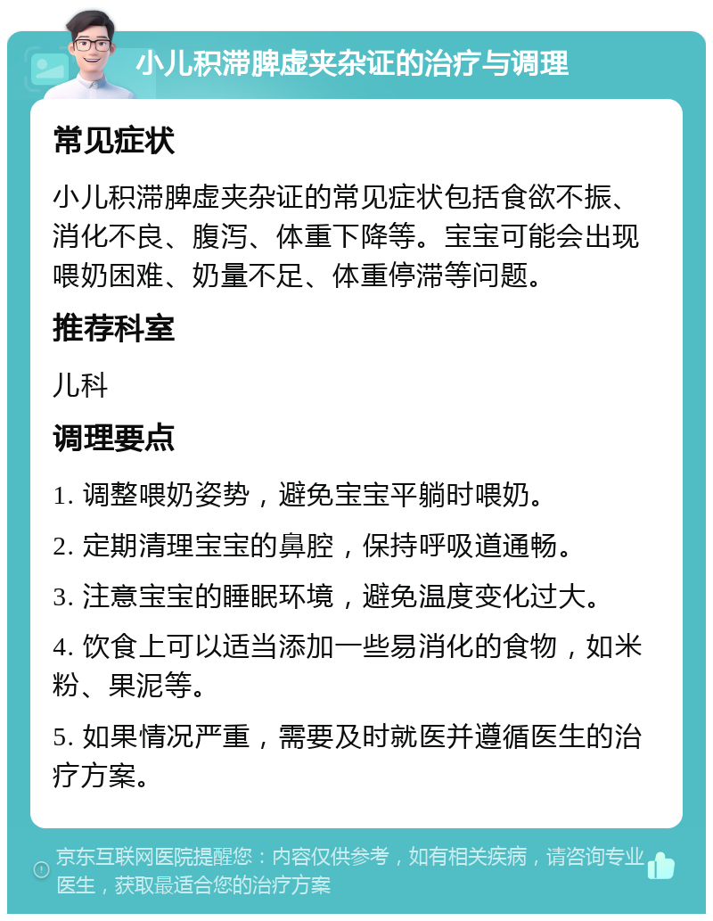 小儿积滞脾虚夹杂证的治疗与调理 常见症状 小儿积滞脾虚夹杂证的常见症状包括食欲不振、消化不良、腹泻、体重下降等。宝宝可能会出现喂奶困难、奶量不足、体重停滞等问题。 推荐科室 儿科 调理要点 1. 调整喂奶姿势，避免宝宝平躺时喂奶。 2. 定期清理宝宝的鼻腔，保持呼吸道通畅。 3. 注意宝宝的睡眠环境，避免温度变化过大。 4. 饮食上可以适当添加一些易消化的食物，如米粉、果泥等。 5. 如果情况严重，需要及时就医并遵循医生的治疗方案。