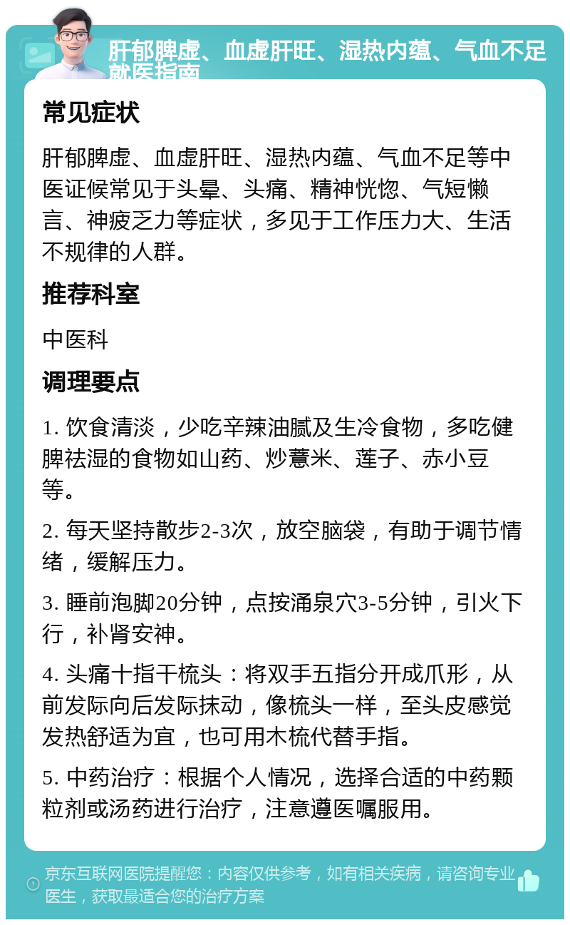 肝郁脾虚、血虚肝旺、湿热内蕴、气血不足就医指南 常见症状 肝郁脾虚、血虚肝旺、湿热内蕴、气血不足等中医证候常见于头晕、头痛、精神恍惚、气短懒言、神疲乏力等症状，多见于工作压力大、生活不规律的人群。 推荐科室 中医科 调理要点 1. 饮食清淡，少吃辛辣油腻及生冷食物，多吃健脾祛湿的食物如山药、炒薏米、莲子、赤小豆等。 2. 每天坚持散步2-3次，放空脑袋，有助于调节情绪，缓解压力。 3. 睡前泡脚20分钟，点按涌泉穴3-5分钟，引火下行，补肾安神。 4. 头痛十指干梳头：将双手五指分开成爪形，从前发际向后发际抹动，像梳头一样，至头皮感觉发热舒适为宜，也可用木梳代替手指。 5. 中药治疗：根据个人情况，选择合适的中药颗粒剂或汤药进行治疗，注意遵医嘱服用。