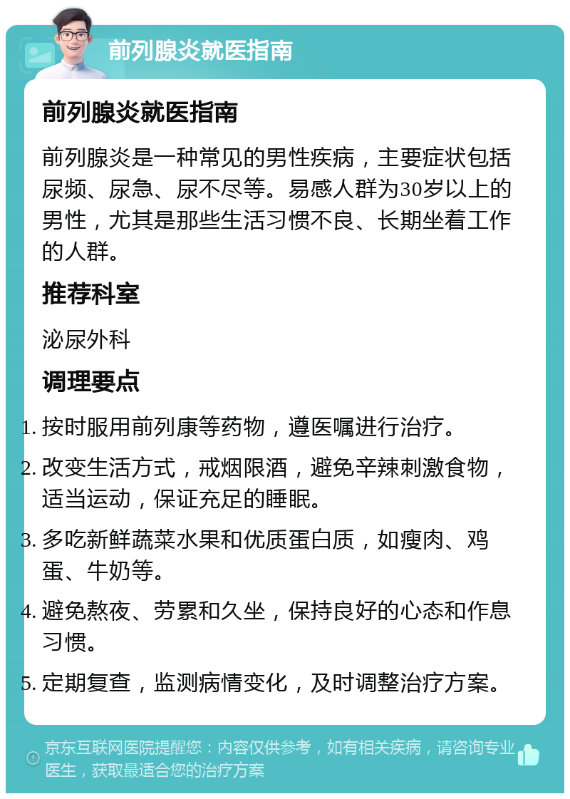 前列腺炎就医指南 前列腺炎就医指南 前列腺炎是一种常见的男性疾病，主要症状包括尿频、尿急、尿不尽等。易感人群为30岁以上的男性，尤其是那些生活习惯不良、长期坐着工作的人群。 推荐科室 泌尿外科 调理要点 按时服用前列康等药物，遵医嘱进行治疗。 改变生活方式，戒烟限酒，避免辛辣刺激食物，适当运动，保证充足的睡眠。 多吃新鲜蔬菜水果和优质蛋白质，如瘦肉、鸡蛋、牛奶等。 避免熬夜、劳累和久坐，保持良好的心态和作息习惯。 定期复查，监测病情变化，及时调整治疗方案。