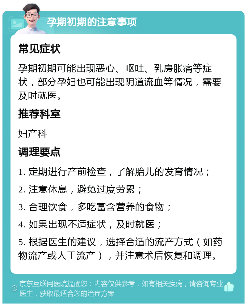 孕期初期的注意事项 常见症状 孕期初期可能出现恶心、呕吐、乳房胀痛等症状，部分孕妇也可能出现阴道流血等情况，需要及时就医。 推荐科室 妇产科 调理要点 1. 定期进行产前检查，了解胎儿的发育情况； 2. 注意休息，避免过度劳累； 3. 合理饮食，多吃富含营养的食物； 4. 如果出现不适症状，及时就医； 5. 根据医生的建议，选择合适的流产方式（如药物流产或人工流产），并注意术后恢复和调理。