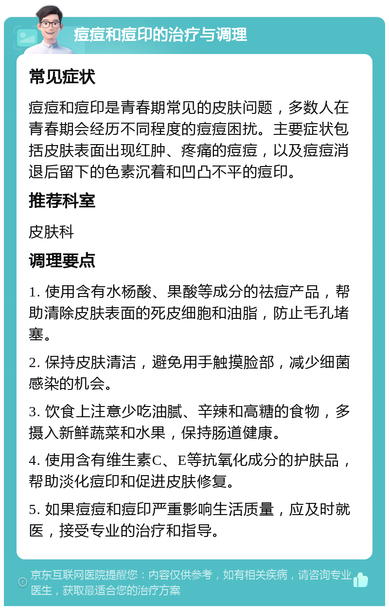 痘痘和痘印的治疗与调理 常见症状 痘痘和痘印是青春期常见的皮肤问题，多数人在青春期会经历不同程度的痘痘困扰。主要症状包括皮肤表面出现红肿、疼痛的痘痘，以及痘痘消退后留下的色素沉着和凹凸不平的痘印。 推荐科室 皮肤科 调理要点 1. 使用含有水杨酸、果酸等成分的祛痘产品，帮助清除皮肤表面的死皮细胞和油脂，防止毛孔堵塞。 2. 保持皮肤清洁，避免用手触摸脸部，减少细菌感染的机会。 3. 饮食上注意少吃油腻、辛辣和高糖的食物，多摄入新鲜蔬菜和水果，保持肠道健康。 4. 使用含有维生素C、E等抗氧化成分的护肤品，帮助淡化痘印和促进皮肤修复。 5. 如果痘痘和痘印严重影响生活质量，应及时就医，接受专业的治疗和指导。