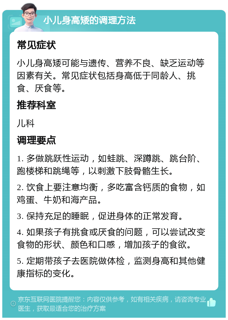 小儿身高矮的调理方法 常见症状 小儿身高矮可能与遗传、营养不良、缺乏运动等因素有关。常见症状包括身高低于同龄人、挑食、厌食等。 推荐科室 儿科 调理要点 1. 多做跳跃性运动，如蛙跳、深蹲跳、跳台阶、跑楼梯和跳绳等，以刺激下肢骨骼生长。 2. 饮食上要注意均衡，多吃富含钙质的食物，如鸡蛋、牛奶和海产品。 3. 保持充足的睡眠，促进身体的正常发育。 4. 如果孩子有挑食或厌食的问题，可以尝试改变食物的形状、颜色和口感，增加孩子的食欲。 5. 定期带孩子去医院做体检，监测身高和其他健康指标的变化。