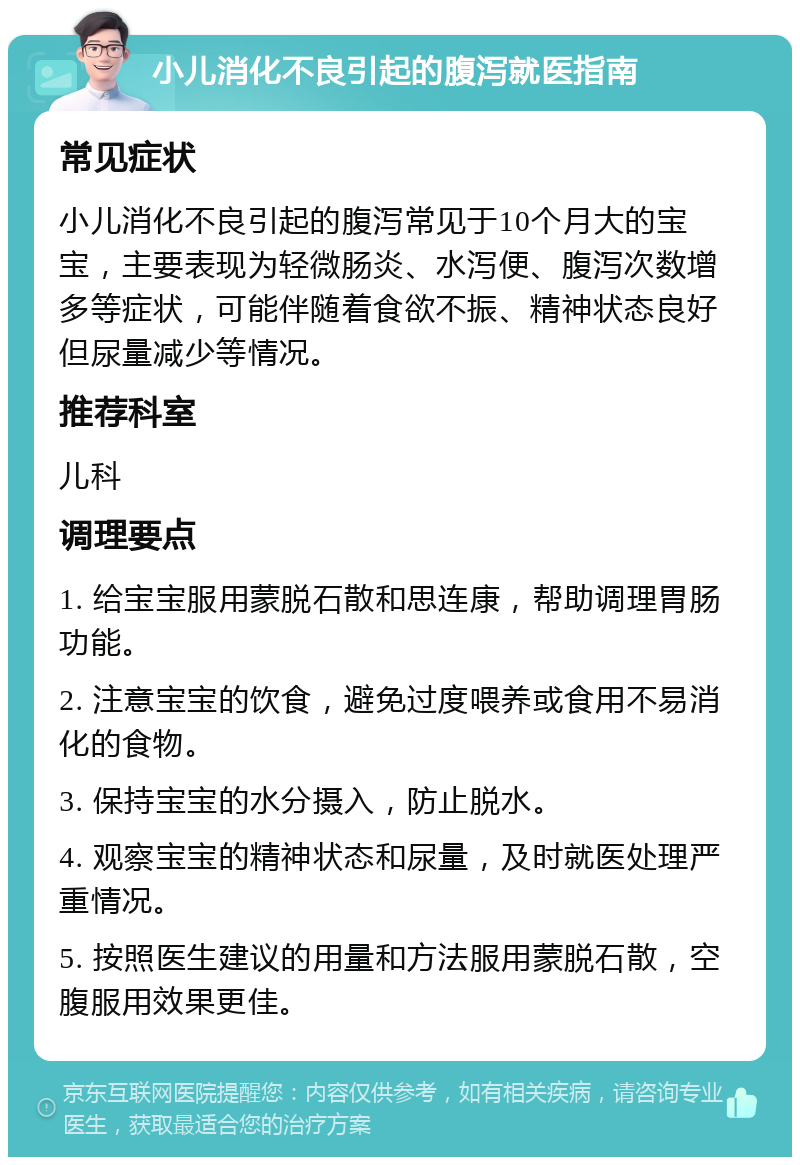 小儿消化不良引起的腹泻就医指南 常见症状 小儿消化不良引起的腹泻常见于10个月大的宝宝，主要表现为轻微肠炎、水泻便、腹泻次数增多等症状，可能伴随着食欲不振、精神状态良好但尿量减少等情况。 推荐科室 儿科 调理要点 1. 给宝宝服用蒙脱石散和思连康，帮助调理胃肠功能。 2. 注意宝宝的饮食，避免过度喂养或食用不易消化的食物。 3. 保持宝宝的水分摄入，防止脱水。 4. 观察宝宝的精神状态和尿量，及时就医处理严重情况。 5. 按照医生建议的用量和方法服用蒙脱石散，空腹服用效果更佳。