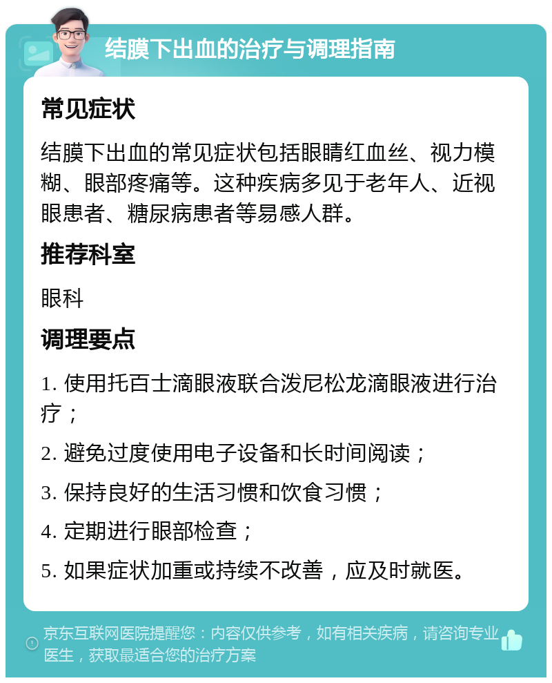 结膜下出血的治疗与调理指南 常见症状 结膜下出血的常见症状包括眼睛红血丝、视力模糊、眼部疼痛等。这种疾病多见于老年人、近视眼患者、糖尿病患者等易感人群。 推荐科室 眼科 调理要点 1. 使用托百士滴眼液联合泼尼松龙滴眼液进行治疗； 2. 避免过度使用电子设备和长时间阅读； 3. 保持良好的生活习惯和饮食习惯； 4. 定期进行眼部检查； 5. 如果症状加重或持续不改善，应及时就医。