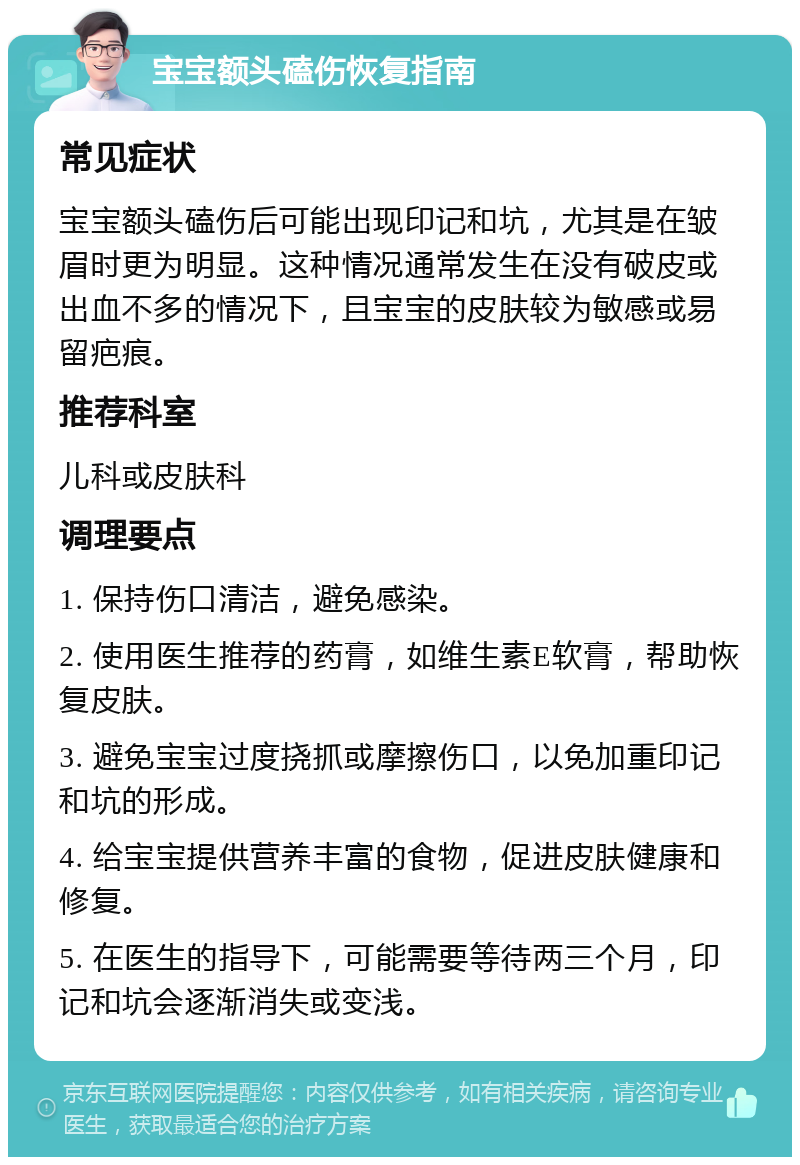 宝宝额头磕伤恢复指南 常见症状 宝宝额头磕伤后可能出现印记和坑，尤其是在皱眉时更为明显。这种情况通常发生在没有破皮或出血不多的情况下，且宝宝的皮肤较为敏感或易留疤痕。 推荐科室 儿科或皮肤科 调理要点 1. 保持伤口清洁，避免感染。 2. 使用医生推荐的药膏，如维生素E软膏，帮助恢复皮肤。 3. 避免宝宝过度挠抓或摩擦伤口，以免加重印记和坑的形成。 4. 给宝宝提供营养丰富的食物，促进皮肤健康和修复。 5. 在医生的指导下，可能需要等待两三个月，印记和坑会逐渐消失或变浅。