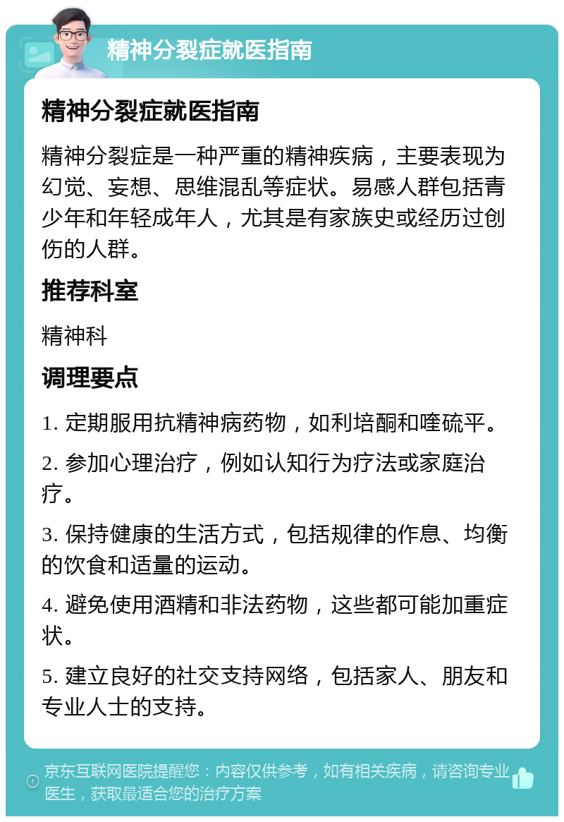 精神分裂症就医指南 精神分裂症就医指南 精神分裂症是一种严重的精神疾病，主要表现为幻觉、妄想、思维混乱等症状。易感人群包括青少年和年轻成年人，尤其是有家族史或经历过创伤的人群。 推荐科室 精神科 调理要点 1. 定期服用抗精神病药物，如利培酮和喹硫平。 2. 参加心理治疗，例如认知行为疗法或家庭治疗。 3. 保持健康的生活方式，包括规律的作息、均衡的饮食和适量的运动。 4. 避免使用酒精和非法药物，这些都可能加重症状。 5. 建立良好的社交支持网络，包括家人、朋友和专业人士的支持。