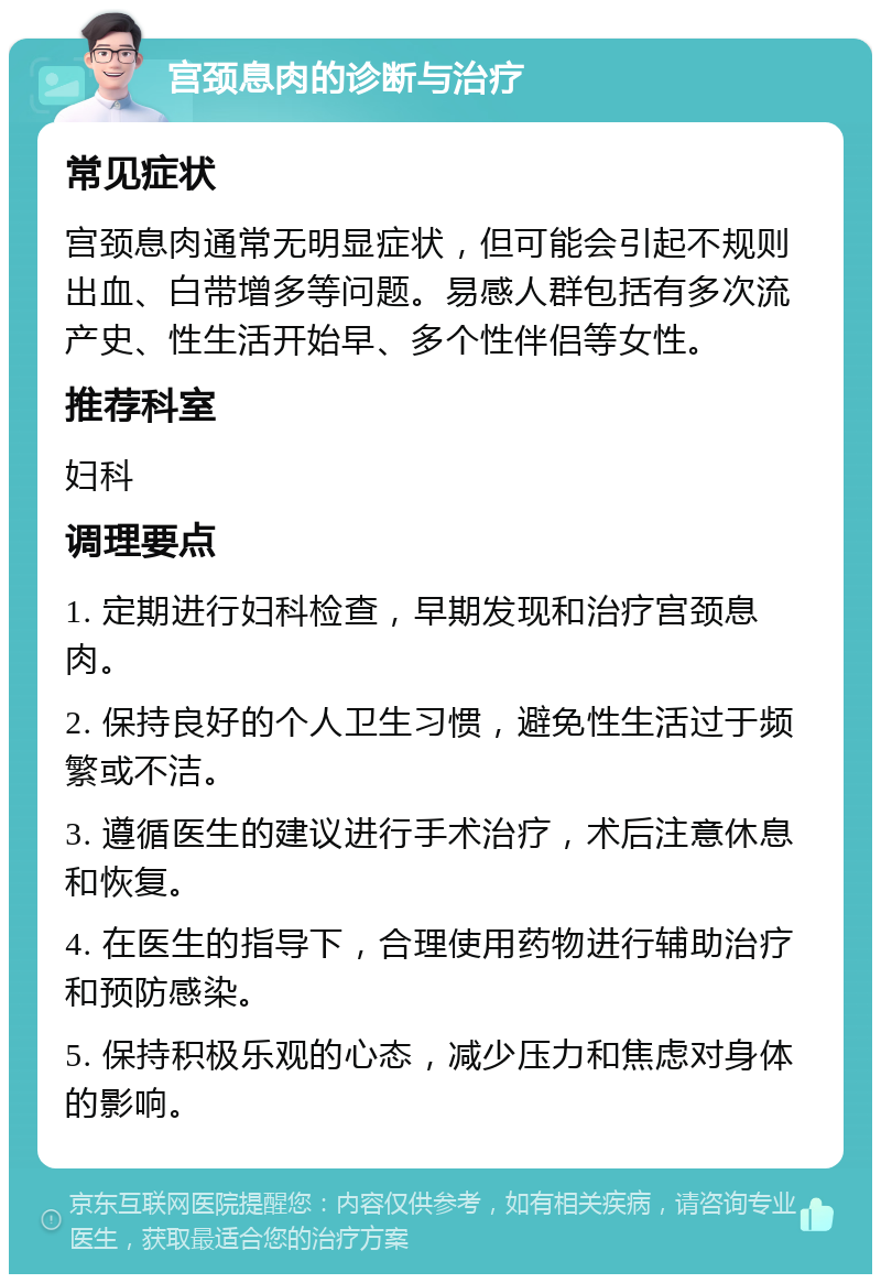 宫颈息肉的诊断与治疗 常见症状 宫颈息肉通常无明显症状，但可能会引起不规则出血、白带增多等问题。易感人群包括有多次流产史、性生活开始早、多个性伴侣等女性。 推荐科室 妇科 调理要点 1. 定期进行妇科检查，早期发现和治疗宫颈息肉。 2. 保持良好的个人卫生习惯，避免性生活过于频繁或不洁。 3. 遵循医生的建议进行手术治疗，术后注意休息和恢复。 4. 在医生的指导下，合理使用药物进行辅助治疗和预防感染。 5. 保持积极乐观的心态，减少压力和焦虑对身体的影响。