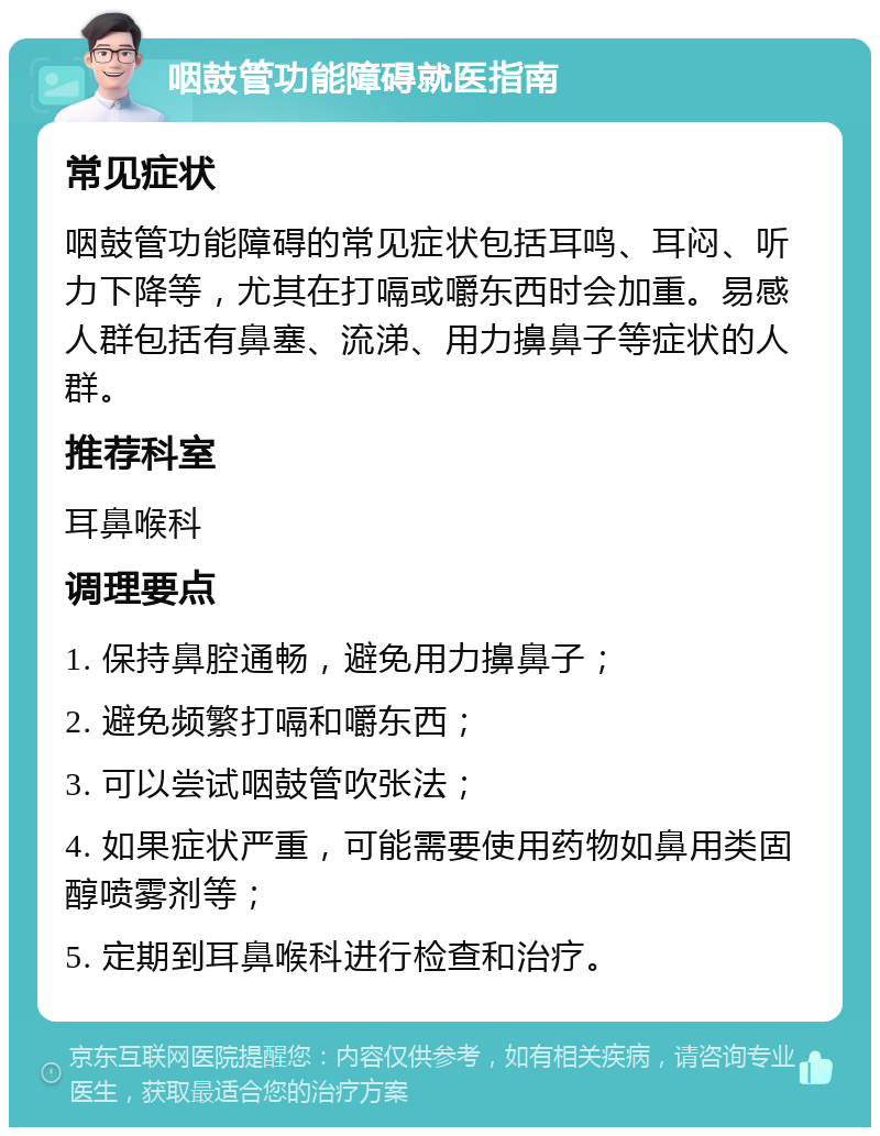 咽鼓管功能障碍就医指南 常见症状 咽鼓管功能障碍的常见症状包括耳鸣、耳闷、听力下降等，尤其在打嗝或嚼东西时会加重。易感人群包括有鼻塞、流涕、用力擤鼻子等症状的人群。 推荐科室 耳鼻喉科 调理要点 1. 保持鼻腔通畅，避免用力擤鼻子； 2. 避免频繁打嗝和嚼东西； 3. 可以尝试咽鼓管吹张法； 4. 如果症状严重，可能需要使用药物如鼻用类固醇喷雾剂等； 5. 定期到耳鼻喉科进行检查和治疗。