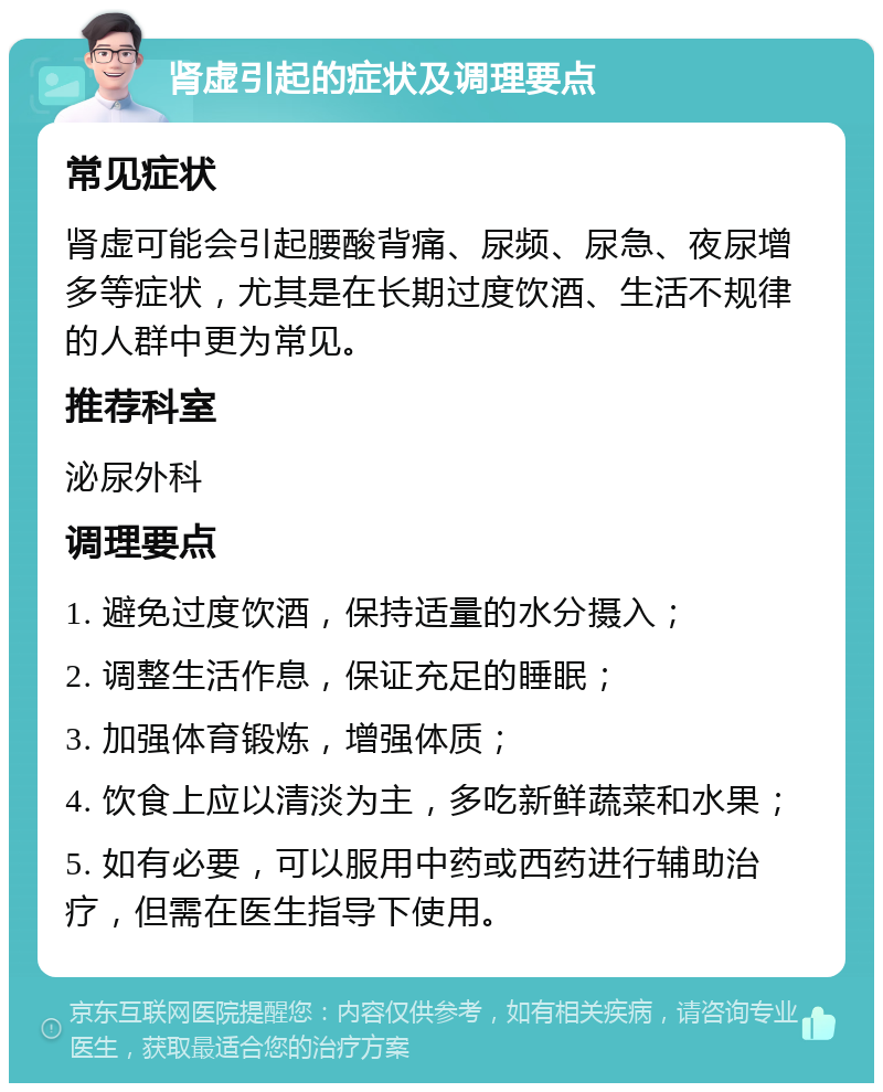 肾虚引起的症状及调理要点 常见症状 肾虚可能会引起腰酸背痛、尿频、尿急、夜尿增多等症状，尤其是在长期过度饮酒、生活不规律的人群中更为常见。 推荐科室 泌尿外科 调理要点 1. 避免过度饮酒，保持适量的水分摄入； 2. 调整生活作息，保证充足的睡眠； 3. 加强体育锻炼，增强体质； 4. 饮食上应以清淡为主，多吃新鲜蔬菜和水果； 5. 如有必要，可以服用中药或西药进行辅助治疗，但需在医生指导下使用。