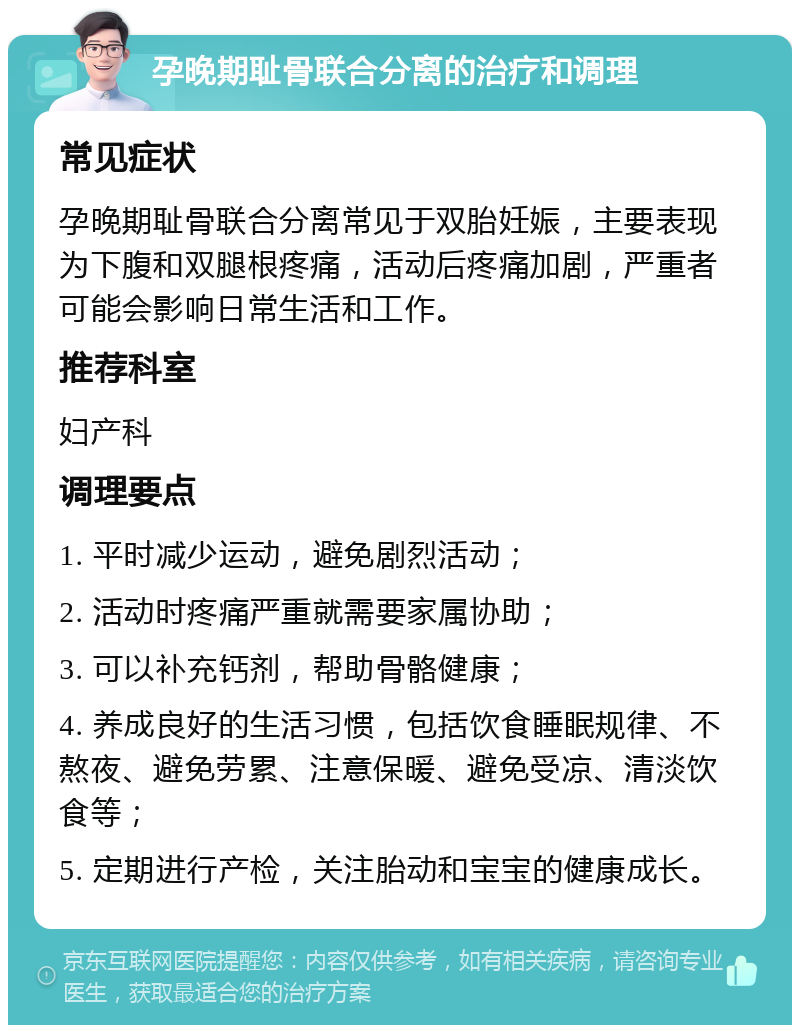 孕晚期耻骨联合分离的治疗和调理 常见症状 孕晚期耻骨联合分离常见于双胎妊娠，主要表现为下腹和双腿根疼痛，活动后疼痛加剧，严重者可能会影响日常生活和工作。 推荐科室 妇产科 调理要点 1. 平时减少运动，避免剧烈活动； 2. 活动时疼痛严重就需要家属协助； 3. 可以补充钙剂，帮助骨骼健康； 4. 养成良好的生活习惯，包括饮食睡眠规律、不熬夜、避免劳累、注意保暖、避免受凉、清淡饮食等； 5. 定期进行产检，关注胎动和宝宝的健康成长。