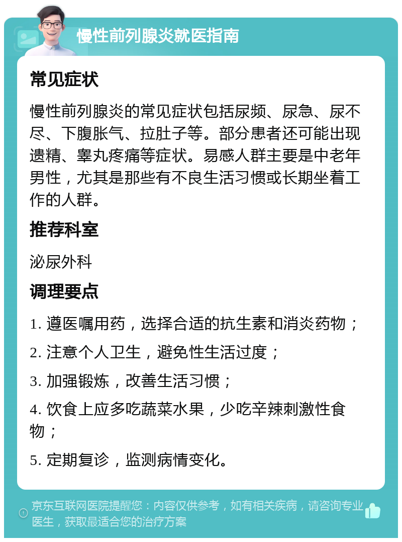 慢性前列腺炎就医指南 常见症状 慢性前列腺炎的常见症状包括尿频、尿急、尿不尽、下腹胀气、拉肚子等。部分患者还可能出现遗精、睾丸疼痛等症状。易感人群主要是中老年男性，尤其是那些有不良生活习惯或长期坐着工作的人群。 推荐科室 泌尿外科 调理要点 1. 遵医嘱用药，选择合适的抗生素和消炎药物； 2. 注意个人卫生，避免性生活过度； 3. 加强锻炼，改善生活习惯； 4. 饮食上应多吃蔬菜水果，少吃辛辣刺激性食物； 5. 定期复诊，监测病情变化。