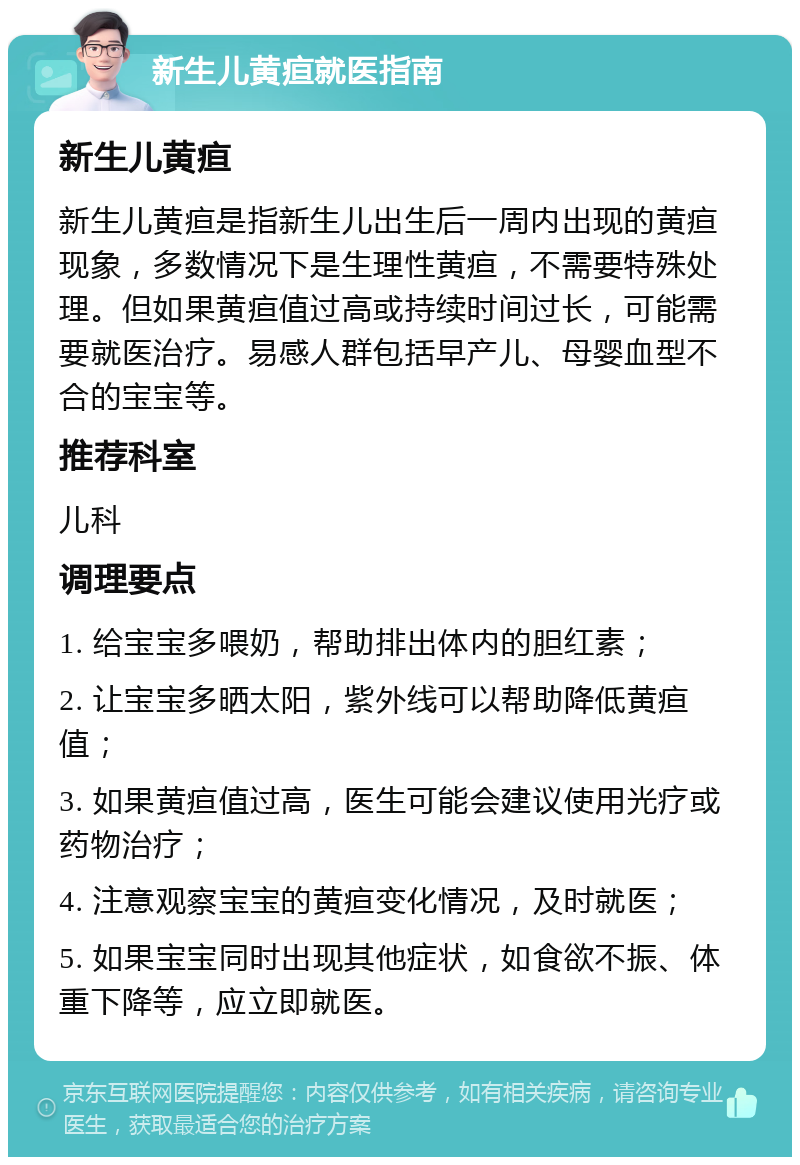 新生儿黄疸就医指南 新生儿黄疸 新生儿黄疸是指新生儿出生后一周内出现的黄疸现象，多数情况下是生理性黄疸，不需要特殊处理。但如果黄疸值过高或持续时间过长，可能需要就医治疗。易感人群包括早产儿、母婴血型不合的宝宝等。 推荐科室 儿科 调理要点 1. 给宝宝多喂奶，帮助排出体内的胆红素； 2. 让宝宝多晒太阳，紫外线可以帮助降低黄疸值； 3. 如果黄疸值过高，医生可能会建议使用光疗或药物治疗； 4. 注意观察宝宝的黄疸变化情况，及时就医； 5. 如果宝宝同时出现其他症状，如食欲不振、体重下降等，应立即就医。