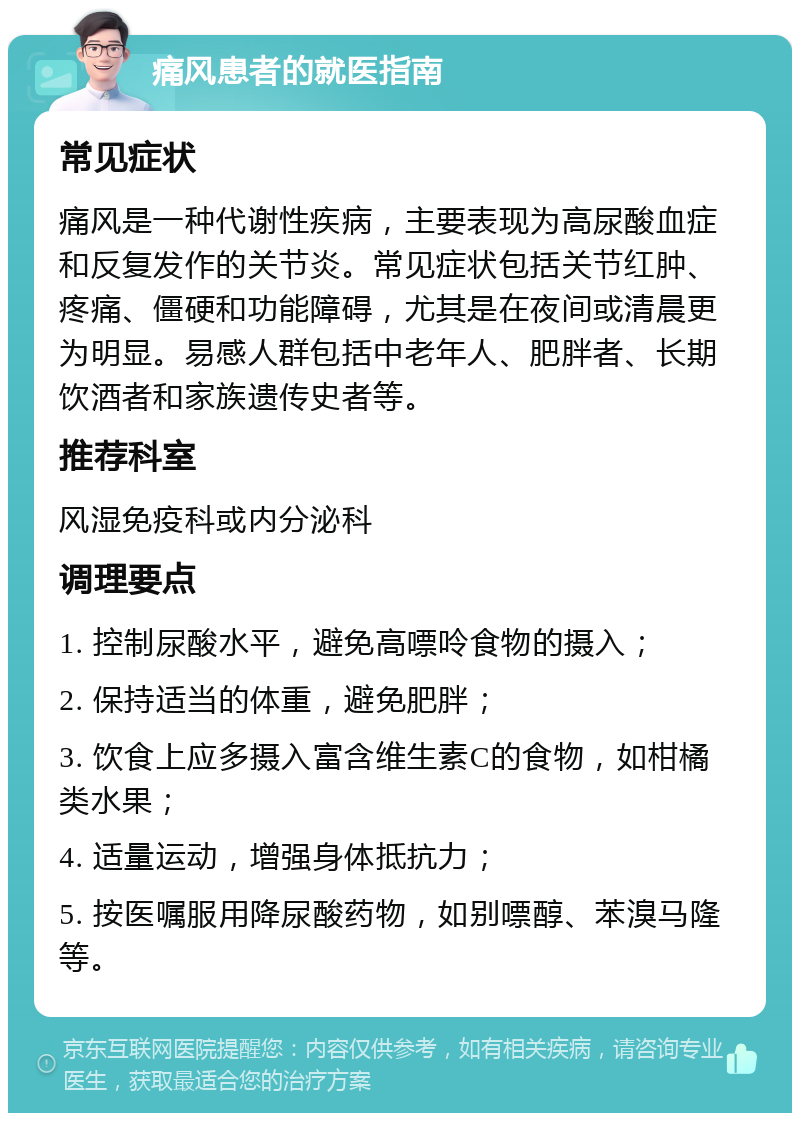 痛风患者的就医指南 常见症状 痛风是一种代谢性疾病，主要表现为高尿酸血症和反复发作的关节炎。常见症状包括关节红肿、疼痛、僵硬和功能障碍，尤其是在夜间或清晨更为明显。易感人群包括中老年人、肥胖者、长期饮酒者和家族遗传史者等。 推荐科室 风湿免疫科或内分泌科 调理要点 1. 控制尿酸水平，避免高嘌呤食物的摄入； 2. 保持适当的体重，避免肥胖； 3. 饮食上应多摄入富含维生素C的食物，如柑橘类水果； 4. 适量运动，增强身体抵抗力； 5. 按医嘱服用降尿酸药物，如别嘌醇、苯溴马隆等。