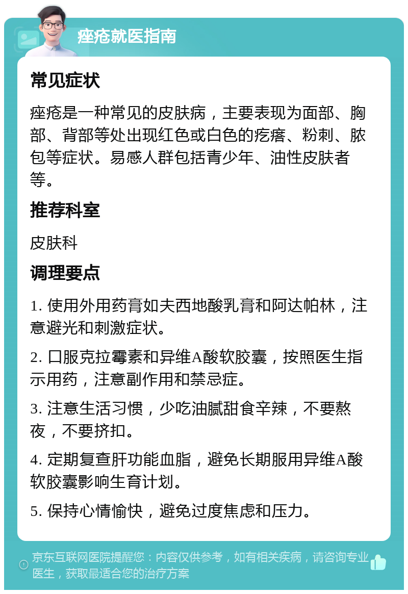 痤疮就医指南 常见症状 痤疮是一种常见的皮肤病，主要表现为面部、胸部、背部等处出现红色或白色的疙瘩、粉刺、脓包等症状。易感人群包括青少年、油性皮肤者等。 推荐科室 皮肤科 调理要点 1. 使用外用药膏如夫西地酸乳膏和阿达帕林，注意避光和刺激症状。 2. 口服克拉霉素和异维A酸软胶囊，按照医生指示用药，注意副作用和禁忌症。 3. 注意生活习惯，少吃油腻甜食辛辣，不要熬夜，不要挤扣。 4. 定期复查肝功能血脂，避免长期服用异维A酸软胶囊影响生育计划。 5. 保持心情愉快，避免过度焦虑和压力。