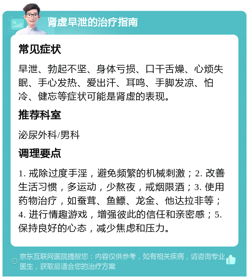 肾虚早泄的治疗指南 常见症状 早泄、勃起不坚、身体亏损、口干舌燥、心烦失眠、手心发热、爱出汗、耳鸣、手脚发凉、怕冷、健忘等症状可能是肾虚的表现。 推荐科室 泌尿外科/男科 调理要点 1. 戒除过度手淫，避免频繁的机械刺激；2. 改善生活习惯，多运动，少熬夜，戒烟限酒；3. 使用药物治疗，如蚕茸、鱼鳔、龙金、他达拉非等；4. 进行情趣游戏，增强彼此的信任和亲密感；5. 保持良好的心态，减少焦虑和压力。