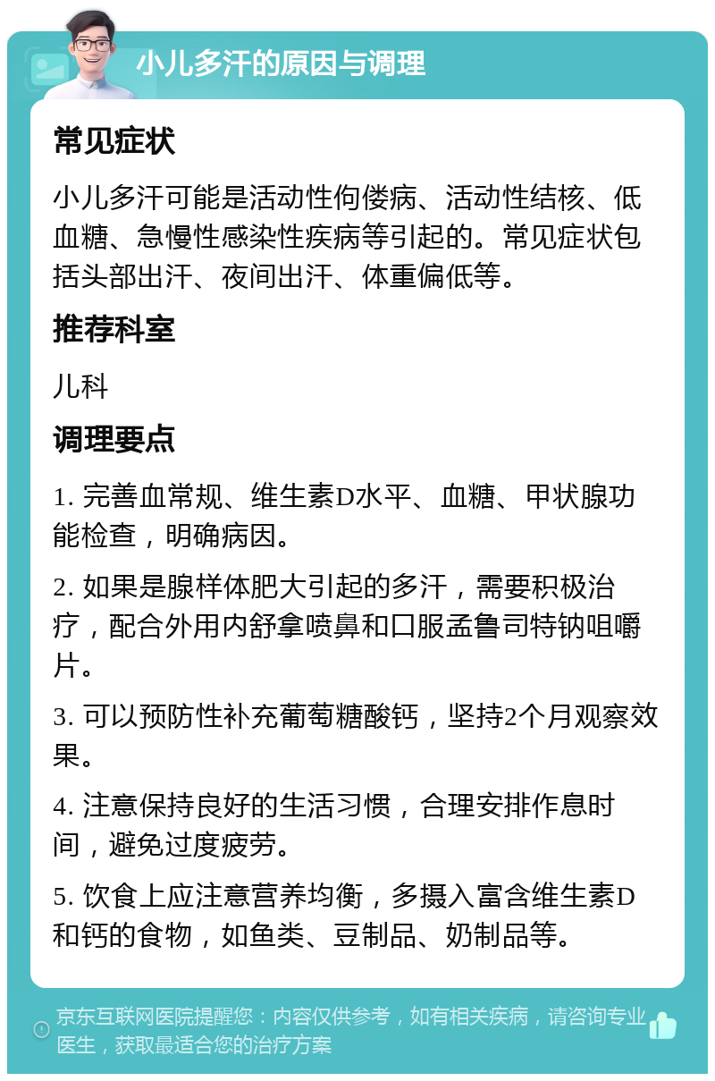 小儿多汗的原因与调理 常见症状 小儿多汗可能是活动性佝偻病、活动性结核、低血糖、急慢性感染性疾病等引起的。常见症状包括头部出汗、夜间出汗、体重偏低等。 推荐科室 儿科 调理要点 1. 完善血常规、维生素D水平、血糖、甲状腺功能检查，明确病因。 2. 如果是腺样体肥大引起的多汗，需要积极治疗，配合外用内舒拿喷鼻和口服孟鲁司特钠咀嚼片。 3. 可以预防性补充葡萄糖酸钙，坚持2个月观察效果。 4. 注意保持良好的生活习惯，合理安排作息时间，避免过度疲劳。 5. 饮食上应注意营养均衡，多摄入富含维生素D和钙的食物，如鱼类、豆制品、奶制品等。