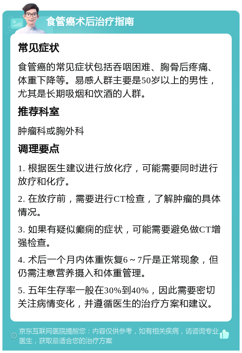 食管癌术后治疗指南 常见症状 食管癌的常见症状包括吞咽困难、胸骨后疼痛、体重下降等。易感人群主要是50岁以上的男性，尤其是长期吸烟和饮酒的人群。 推荐科室 肿瘤科或胸外科 调理要点 1. 根据医生建议进行放化疗，可能需要同时进行放疗和化疗。 2. 在放疗前，需要进行CT检查，了解肿瘤的具体情况。 3. 如果有疑似癫痫的症状，可能需要避免做CT增强检查。 4. 术后一个月内体重恢复6～7斤是正常现象，但仍需注意营养摄入和体重管理。 5. 五年生存率一般在30%到40%，因此需要密切关注病情变化，并遵循医生的治疗方案和建议。