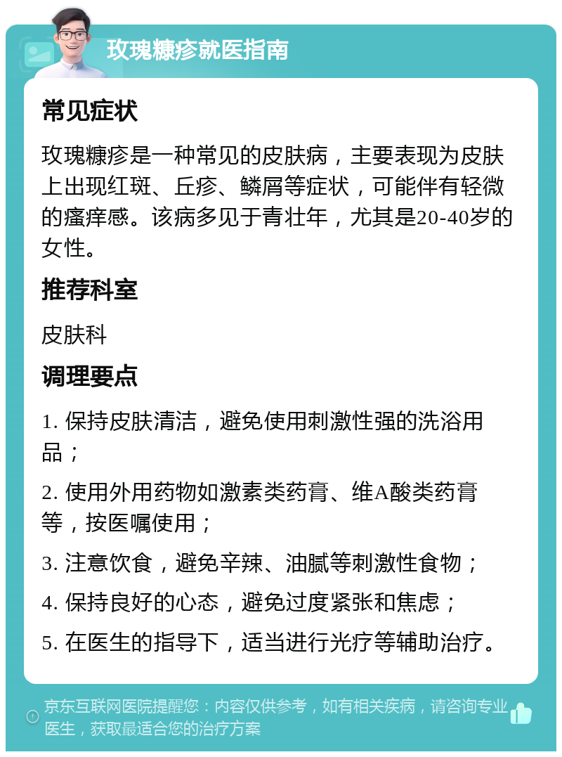 玫瑰糠疹就医指南 常见症状 玫瑰糠疹是一种常见的皮肤病，主要表现为皮肤上出现红斑、丘疹、鳞屑等症状，可能伴有轻微的瘙痒感。该病多见于青壮年，尤其是20-40岁的女性。 推荐科室 皮肤科 调理要点 1. 保持皮肤清洁，避免使用刺激性强的洗浴用品； 2. 使用外用药物如激素类药膏、维A酸类药膏等，按医嘱使用； 3. 注意饮食，避免辛辣、油腻等刺激性食物； 4. 保持良好的心态，避免过度紧张和焦虑； 5. 在医生的指导下，适当进行光疗等辅助治疗。